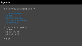 1. コンテナセキュリティの全体像とスコープ
2. コンテナへの攻撃事例
 2.1. 概要
 2.2. コンテナを乗っ取る
 2.3. コンテナホストを乗っ取る
 2.4. 攻撃のまとめ
3. コンテナセキュリティの考え方
 3.1. 概要
 3.2. イメージレイヤ
3.3. コンテナレイヤ
4. まとめ
Agenda
 