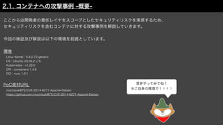 ここからは開発者の責任レイヤをスコープとしたセキュリティリスクを実感するため、
セキュリティリスクを含むコンテナに対する攻撃事例を解説していきます。
今回の検証及び解説は以下の環境を前提としています。
環境
 Linux Kernel：5.4.0-72-generic
 OS：Ubuntu 20.04.2 LTS
 Kubernetes：v1.22.0
 CRI：containerd 1.4.9
 OCI：runc 1.0.1
PoC資材URL
 mochizuki875/CVE-2014-6271-Apache-Debian
 https://github.com/mochizuki875/CVE-2014-6271-Apache-Debian
是非やってみてね！
※ご自身の環境で！！！！
2.1. コンテナへの攻撃事例 -概要-
 