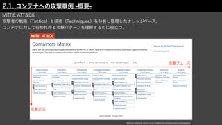 https://attack.mitre.org/matrices/enterprise/containers/
2.1. コンテナへの攻撃事例 -概要-
攻撃フェーズ
攻撃手法
MITRE ATT&CK
攻撃者の戦略（Tactics）と技術（Techniques）を分析し整理したナレッジベース。
コンテナに対して行われ得る攻撃パターンを理解するのに役立つ。
 