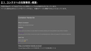 今回のWebサービスは以下のように非常にシンプルな内容のものとなっています。
ページに埋め込まれたリンクをクリックすると、対象のページに移動できるようになっています。
http://container-hands-on.local
※Load Balancer等なんらかの手段を用いてコンテナを外部公開している
2.1. コンテナへの攻撃事例 -概要-
 