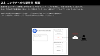 Attacker
Kubernetes Cluster
Worker Node #1
Worker Node #2
Service A
Service B
Service C
Web NW
Master Node
悪意のあるユーザー（攻撃者）がWebサービスのセキュリティリスクを発見し、攻撃を仕掛けようと試みます。
なお、今回の例で攻撃者は一般ユーザーと同じくインターネット越しにサービスにアクセスするものとします。
※本来攻撃を仕掛ける際は攻撃者がどのようにセキュリティリスクを発見するか、どのように攻撃対象の構成を知るか、
 といった観点も考慮する必要がありますが、今回の趣旨とは話が逸れるため省略させていただきます。
Attack!!
2.1. コンテナへの攻撃事例 -概要-
 