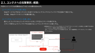 Attacker
Container Host（Worker Node #1）
Service A
Web
今回のシナリオでは攻撃者は以下の2つの攻撃を試みます。
 [シナリオ①] コンテナを乗っ取る
  Webサービスに不正なリクエストを送りつけることでコンテナにバックドアを仕掛けて侵入する。
  その後、Webサイトのリンクを書き換える。
 [シナリオ②] コンテナホストを乗っ取る
  侵入したコンテナからコンテナホストに対して不正なコマンドを発行する。
  コマンド実行によりバックドアを仕掛けることでコンテナホストに侵入する。
①-1. コンテナ内に侵入
①-2. Webサイトを書き換え
cmd
②-1. コンテナホストに対して不正なコマンドを実行
Back Door
②-2. バックドアを作成
②-3. バックドアを経由して侵入
2.1. コンテナへの攻撃事例 -概要-
※開発者がセキュリティリスクを含むコンテナをデプロイしているケースを想定した攻撃デモを目的と
 しているため、意図的に脆弱な環境を作成しています
 また、コンテナレイヤのリスクを表現するため、あえて基盤管理レイヤへのセキュリティ対策は
 行っていません
 