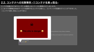 リンクが改竄されておりユーザーは意図しないページに誘導されてしまいます。
ここまでで攻撃者はWebサービスを提供するコンテナに侵入し、コンテンツの改竄を行うことができました。
（コンテナを乗っ取ることができた）
2.2. コンテナへの攻撃事例 -①コンテナを乗っ取る-
 