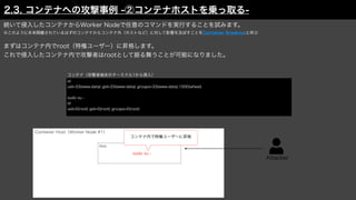 Attacker
Container Host（Worker Node #1）
続いて侵入したコンテナからWorker Nodeで任意のコマンドを実行することを試みます。
※このように本来隔離されているはずのコンテナからコンテナ外（ホストなど）に対して影響を及ぼすことをContainer Breakoutと呼ぶ
まずはコンテナ内でroot（特権ユーザー）に昇格します。
これで侵入したコンテナ内で攻撃者はrootとして振る舞うことが可能になりました。
id
uid=33(www-data) gid=33(www-data) groups=33(www-data),1000(wheel)
sudo su -
id
uid=0(root) gid=0(root) groups=0(root)
Web
コンテナ（攻撃者端末のターミナル1から侵入）
sudo su -
コンテナ内で特権ユーザーに昇格
2.3. コンテナへの攻撃事例 -②コンテナホストを乗っ取る-
 