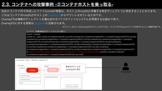 Attacker
Container Host（Worker Node #1）
先ほどコンテナ内で作成したファイルcmdの実態は、ホスト上のrootfsに所属する特定ディレクトリに存在することになります。
これはコンテナのrootfsがホスト上のOverlayFSからマウントされているためです。
OverlayFSは複数のディレクトリを重ね合わせて1つのファイルシステムを再現する仕組みであり、
OverlayFSに対する更新はUpperdirに反映されます。
mount -t overlay
overlay on / type overlay (rw,relatime,lowerdir=/var/lib/containerd/io.containerd.snapshotter.v1.overlayfs/snapshots/87/fs:/var/lib/
containerd/io.containerd.snapshotter.v1.overlayfs/snapshots/58/fs:/var/lib/containerd/io.containerd.snapshotter.v1.overlayfs/
snapshots/57/fs:/var/lib/containerd/io.containerd.snapshotter.v1.overlayfs/snapshots/56/fs:/var/lib/containerd/
io.containerd.snapshotter.v1.overlayfs/snapshots/55/fs:/var/lib/containerd/io.containerd.snapshotter.v1.overlayfs/snapshots/54/
fs:/var/lib/containerd/io.containerd.snapshotter.v1.overlayfs/snapshots/53/fs:/var/lib/containerd/
io.containerd.snapshotter.v1.overlayfs/snapshots/52/fs:/var/lib/containerd/io.containerd.snapshotter.v1.overlayfs/snapshots/51/
fs,upperdir=/var/lib/containerd/io.containerd.snapshotter.v1.overlayfs/snapshots/92/fs,workdir=/var/lib/containerd/
io.containerd.snapshotter.v1.overlayfs/snapshots/92/work,xino=o
ff
)
Web
コンテナ（攻撃者端末のターミナル1から侵入）
/sys/fs/cgroup/rdma/
x
notify_on_release
cmd
Overlayfs
Upperdir
Lowerdir(Layer1)
Lowerdir(Layer2)
work
cmd
実体はホスト上の
Overlayfsに存在
※マウントされているOverlayfsのホスト上でのパスは、コンテナ内でmountコマンドを実行することで確認可能です。
2.3. コンテナへの攻撃事例 -②コンテナホストを乗っ取る-
 