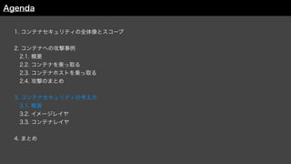 1. コンテナセキュリティの全体像とスコープ
2. コンテナへの攻撃事例
 2.1. 概要
 2.2. コンテナを乗っ取る
 2.3. コンテナホストを乗っ取る
 2.4. 攻撃のまとめ
3. コンテナセキュリティの考え方
 3.1. 概要
 3.2. イメージレイヤ
3.3. コンテナレイヤ
4. まとめ
Agenda
 