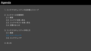 1. コンテナセキュリティの全体像とスコープ
2. コンテナへの攻撃事例
 2.1. 概要
 2.2. コンテナを乗っ取る
 2.3. コンテナホストを乗っ取る
 2.4. 攻撃のまとめ
3. コンテナセキュリティの考え方
 3.1. 概要
 3.2. イメージレイヤ
3.3. コンテナレイヤ
4. まとめ
Agenda
 