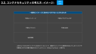 一般的にイメージに含めるべきでないとされるもの
不要なパッケージ 不要なプログラムやIF
不要なプロセス 不要な設定
秘密情報
3.2. コンテナセキュリティの考え方 -イメージ-
基本
原則
上記のようなものがコンテナに含まれていることで、起動するコンテナに脆弱性を含んでしまうリスクや
攻撃者に対する攻撃の機会を与えてしまうこと（Attack Surface）に繋がる
 