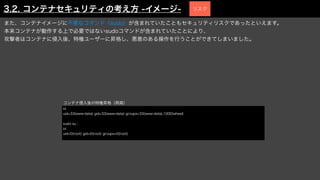 また、コンテナイメージに不要なコマンド（sudo）が含まれていたこともセキュリティリスクであったといえます。
本来コンテナが動作する上で必要ではないsudoコマンドが含まれていたことにより、
攻撃者はコンテナに侵入後、特権ユーザーに昇格し、悪意のある操作を行うことができてしまいました。
id
uid=33(www-data) gid=33(www-data) groups=33(www-data),1000(wheel)
sudo su -
id
uid=0(root) gid=0(root) groups=0(root)
コンテナ侵入後の特権昇格（再掲）
3.2. コンテナセキュリティの考え方 -イメージ- リスク
 