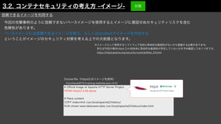 今回の攻撃事例のように信頼できないベースイメージを使用するとイメージに意図せぬセキュリティリスクを含む
危険性があります。
ベースイメージには信頼できるイメージを使う、もしくはscratchでイメージを作成する
ということがイメージのセキュリティ対策を考える上での大前提となります。
# O
ffi
cial Image of Apache HTTP Server Project
FROM httpd:2.4.48-alpine
# Place content
COPY index.html /usr/local/apache2/htdocs/
RUN chown www-data:www-data /usr/local/apache2/htdocs/index.html
Docker
fi
le（httpd公式イメージを使用）
（mochizuki875/training-website-poc:v2.0）
信頼できるイメージを利用する
※イメージとして使用するソフトウェア自体に致命的な脆弱性がないかも意識する必要があります。
 例えば今回の場合httpd 2.4.48自体に致命的な脆弱性が存在していないかを予め確認しておくべきです。
 https://httpd.apache.org/security/vulnerabilities_24.html
3.2. コンテナセキュリティの考え方 -イメージ- 対策
 