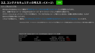 余分なものを含めないという観点で作成するイメージをできる限り小さくすることが重要になります。
また、信頼できるイメージ（httpdの公式イメージ）をベースイメージとして使用する場合でも、
タグバージョンによってイメージサイズが異なり、サイズが大きなイメージ程そこに余分な（攻撃に使用され得る）ものが
含まれる可能性が高くなります。
このような理由から、一般的にサイズの小さいタグバージョンを使用する方がセキュリティリスクは少ないといえます。
httpd:2.4.48（dedian-slimベース）と2.4.48-alpine（alpineベース）の比較
# docker images
REPOSITORY TAG IMAGE ID CREATED SIZE
httpd 2.4.48 c8ca530172a8 45 hours ago 138MB
httpd 2.4.48-alpine feb558a43c19 12 days ago 54.8MB
※もちろんですが、ベースイメージから作成するイメージについても不要なパッケージを極力含まないようにするという取り組みも重要です。
イメージを小さくする
3.2. コンテナセキュリティの考え方 -イメージ- 対策
 