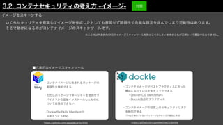 いくらセキュリティを意識してイメージを作成したとしても意図せず脆弱性や危険な設定を含んでしまう可能性はあります。
そこで助けになるのがコンテナイメージのスキャンツールです。
■代表的なイメージスキャンツール
・コンテナイメージに含まれるパッケージの
 脆弱性を検知できる
・ただしパッケージマネージャーを使用せず
 バイナリから直接インストールしたものに
 ついては検知できない
・Docker
fi
leやk8s Manifestの
 スキャンにも対応
・コンテナイメージがベストプラクティスに則った
 構成になっているかをチェックできる
  ・Docker CIS Benchmark
  ・Dockle独自のプラクティス
・コンテナイメージの設定上のセキュリティリスク
 を検知できる
 （Trivyで検知できないパッケージ以外のリスク検知に有効）
https://github.com/aquasecurity/trivy https://github.com/goodwithtech/dockle
イメージをスキャンする
※ここでは代表的なOSSのイメージスキャンツールを例として示していますがこれが正解という意図ではありません。
3.2. コンテナセキュリティの考え方 -イメージ- 対策
 