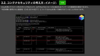 trivyを用いてイメージをスキャンすることで、以下のようにイメージに含まれるパッケージの脆弱性を検知できます。
今回攻撃に使用された脆弱性（CVE-2014-6271）についてもtrivyを用いて検知できていることが分かります。
$ trivy --severity CRITICAL,HIGH mochizuki875/training-website-poc:v1.0


2021-08-30T19:13:57.535+0900
	
INFO
	
Need to update DB


2021-08-30T19:13:57.535+0900
	
INFO
	
Downloading DB...


23.09 MiB / 23.09 MiB [--------------------------------------------------------------------------------------------------------------------------] 100.00%
12.18 MiB p/s 2s


2021-08-30T19:14:00.488+0900
	
INFO
	
Detected OS: debian


2021-08-30T19:14:00.488+0900
	
INFO
	
Detecting Debian vulnerabilities...


2021-08-30T19:14:00.510+0900
	
INFO
	
Number of language-specific files: 0


mochizuki875/training-website-poc:v1.0 (debian 10.10)


=====================================================


Total: 43 (HIGH: 38, CRITICAL: 5)


+---------------+------------------+----------+-----------------------+------------------+--------------------------------------------------------------+


| LIBRARY | VULNERABILITY ID | SEVERITY | INSTALLED VERSION | FIXED VERSION | TITLE |


+---------------+------------------+----------+-----------------------+------------------+--------------------------------------------------------------+


| apache2 | CVE-2021-33193 | HIGH | 2.4.38-3+deb10u5 | | httpd: Request splitting via HTTP/2 |


| | | | | | method injection and mod_proxy |


| | | | | | -->avd.aquasec.com/nvd/cve-2021-33193 |


+---------------+ + + +------------------+ +


・


・


・


+---------------+------------------+----------+-----------------------+------------------+--------------------------------------------------------------+


| bash | CVE-2014-6271 | CRITICAL | 4.2+dfsg-0.1 | 4.3-9.1 | bash: specially-crafted |


| | | | | | environment variables can be |


| | | | | | used to inject shell commands |


| | | | | | -->avd.aquasec.com/nvd/cve-2014-6271 |


+ +------------------+----------+ +------------------+--------------------------------------------------------------+


| | CVE-2012-6711 | HIGH | | 4.3-1 | bash: heap-based buffer |


| | | | | | overflow during echo of |


| | | | | | unsupported characters |


| | | | | | -->avd.aquasec.com/nvd/cve-2012-6711 |


+ +------------------+ + +------------------+--------------------------------------------------------------+


・


・


・


+---------------+------------------+ +-----------------------+------------------+--------------------------------------------------------------+


| openssl | CVE-2021-3711 | | 1.1.1d-0+deb10u6 | 1.1.1d-0+deb10u7 | openssl: SM2 Decryption |


| | | | | | Buffer Overflow |


| | | | | | -->avd.aquasec.com/nvd/cve-2021-3711 |


+---------------+------------------+----------+-----------------------+------------------+--------------------------------------------------------------+
3.2. コンテナセキュリティの考え方 -イメージ- 対策
 