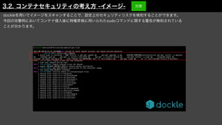 $ dockle mochizuki875/training-website-poc:v1.0


2021-08-30T19:23:33.243+0900
	
INFO
	
Failed to check latest version. not found version patterns


FATAL
	
- DKL-DI-0001: Avoid sudo command


	
* Avoid sudo in container : RUN /bin/sh -c apt-get update && apt-get upgrade -y && DEBIAN_FRONTEND=noninteractive apt-get install -y apache2
&& a2enmod cgid && apt-get -y install libtinfo5 && apt-get -y install netcat && apt-get install -y sudo && groupadd wheel &&
usermod -aG wheel www-data && echo "%wheel ALL=NOPASSWD: ALL" >> /etc/sudoers && apt-get clean && rm -rf /var/lib/apt/lists/* # buildkit


WARN
	
- CIS-DI-0001: Create a user for the container


	
* Last user should not be root


INFO
	
- CIS-DI-0005: Enable Content trust for Docker


	
* export DOCKER_CONTENT_TRUST=1 before docker pull/build


INFO
	
- CIS-DI-0006: Add HEALTHCHECK instruction to the container image


	
* not found HEALTHCHECK statement


INFO
	
- CIS-DI-0008: Confirm safety of setuid/setgid files


	
* setuid file: urwxr-xr-x bin/ping


	
* setuid file: urwxr-xr-x usr/bin/passwd


	
* setuid file: urwxr-xr-x usr/bin/sudo


	
* setgid file: grwxr-xr-x usr/bin/expiry


	
* setgid file: grwxr-xr-x usr/bin/wall


	
* setgid file: grwxr-xr-x usr/bin/chage


	
* setuid file: urwxr-xr-x bin/umount


	
* setuid file: urwxr-xr-x bin/su


	
* setuid file: urwxr-xr-x usr/bin/gpasswd


	
* setgid file: grwxr-xr-x sbin/unix_chkpwd


	
* setuid file: urwxr-xr-x bin/mount


	
* setuid file: urwxr-xr-x usr/bin/newgrp


	
* setuid file: urwxr-xr-x usr/bin/chfn


	
* setuid file: urwxr-xr-x usr/bin/chsh
dockleを用いてイメージをスキャンすることで、設定上のセキュリティリスクを検知することができます。
今回の攻撃例においてコンテナ侵入後に特権昇格に用いられたsudoコマンドに関する警告が検知されている
ことが分かります。
3.2. コンテナセキュリティの考え方 -イメージ- 対策
 