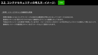 （参考）イメージスキャンの継続的な実施
 時間の経過とともにコンテナイメージに含まれる脆弱性が明らかになってくるケースもあるため、
 脆弱性スキャンは1度だけ行うのではなく継続的に行うことも重要になってきます。
 今回はスキャンツールを単体で利用していますが、イメージスキャンをCIツールやECRなどレジストリに統合して用いることで、
 継続的にイメージの脆弱性スキャンを行うケースもよく見受けられます。
3.2. コンテナセキュリティの考え方 -イメージ- 対策
 