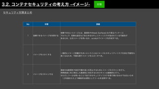 No 対策 詳細
1 信頼できるイメージを利用する
信頼できないイメージには、脆弱性やAttack Surfaceになり得るパッケージ、
マルウェア、危険な設定などあらゆるセキュリティリスクが含まれている可能性が
あるため、公式イメージを用いるか、scratchでイメージを作成すべき。
2 イメージを小さくする
一般的にイメージ容量が大きいということはイメージにセキュリティリスクを含む可能性も
高くなるため、可能な限りイメージを小さくすべき。
3 イメージをスキャンする
意図せぬ脆弱性や設定不備の混入を防止するためにイメージのスキャンを行う。
時間経過と共に発生した脆弱性に対応するためスキャンは継続的に行う。
※ただしツールを用いることで全てのセキュリティリスクを取り除けるわけではないため
 1,2を踏まえた上で補助的な役割としてツールを活用すべき。
セキュリティ対策まとめ
3.2. コンテナセキュリティの考え方 -イメージ- 対策
 