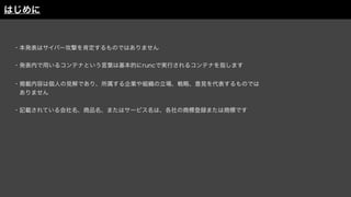 ・本発表はサイバー攻撃を肯定するものではありません
・発表内で用いるコンテナという言葉は基本的にruncで実行されるコンテナを指します
・掲載内容は個人の見解であり、所属する企業や組織の立場、戦略、意見を代表するものでは
 ありません
・記載されている会社名、商品名、またはサービス名は、各社の商標登録または商標です
はじめに
 