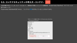 今回攻撃が成立してしまったケースにおいて、開発者が用意したコンテナ起動設定（Kubernetes Manifest）がどうだったか
見てみましょう。
Kubernetes Manifestを見てみると、コンテナに特権を付与していることが分かります。
apiVersion: v1
kind: Pod
metadata:
labels:
run: web
name: web
spec:
containers:
- image: mochizuki875/training-website-poc:v1.0
name: web
securityContext:
privileged: true
今回コンテナの起動に利用したのKubernetes Manifest
（web-insecure-pod.yml）
コンテナに特権を与えている
3.3. コンテナセキュリティの考え方 -コンテナ- リスク
 