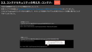 mkdir /sys/fs/cgroup/rdma/x
・
・
・
sh -c "echo $$ > /sys/fs/cgroup/rdma/x/cgroup.procs"
本来コンテナからは許可されていない
cgroupの操作を通じたプログラムの実行
mkdir /sys/fs/cgroup/rdma/x
mkdir: cannot create directory '/sys/fs/cgroup/rdma/x': Read-only
fi
le system
（非特権コンテナ）
 cgroupへのアクセス権がROなのでcgroupの作成が許可されていない
（特権コンテナ）
 cgroupへのアクセス権がRWに設定されておりcgroupの作成や設定変更が可能
3.3. コンテナセキュリティの考え方 -コンテナ-
今回の攻撃事例ではコンテナに特権を付与したことで、
本来コンテナの仕組み上ReadOnlyが設定されるべきcgroupへの書き込みが可能な状態となっていました。
これによりcgroupをコンテナ内から操作して、ホスト上で任意のプログラムを実行するという攻撃に繋げることが
できてしまいました。
リスク
 