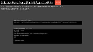 また、今回の例では侵入したコンテナ内でファイルの編集や新規作成を実行できたことも、
攻撃が成立した要因であったと言えます。
sudo sed -i -e 's/https://www.katacoda.com/courses/kubernetes/danger.html/' /var/www/html/index.html
Webコンテンツの改竄（シナリオ①）
cat <<EOF > /cmd
#!/bin/sh
echo "hostname Command from Container" > /tmp/output
hostname >> /tmp/output
EOF
# chmod +x /cmd
不正なプログラムの作成（シナリオ②）
3.3. コンテナセキュリティの考え方 -コンテナ- リスク
 