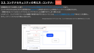 攻撃事例の中でも説明した通りコンテナのrootfsの実態はコンテナホスト上のOverlayfsであり、
コンテナ内でのrootfsに対する変更差分はUpperdirと呼ばれるホスト上の特定ディレクトリに反映されます。
（悪意のあるファイルをコンテナからコンテナホスト上に配置できてしまう事になる）
したがって、コンテナ内でファイルの編集や新規作成が行えるということはコンテナの隔離性が低い状態であることを意味し、
セキュリティリスクになり得ると言えます。
※Kubernetesにおいてデフォルトでは、コンテナ内のrootfsへのアクセス権がRWになっています。
Container Host
OS
rootfs(/)
process
Container
Overlayfs
Upperdir
Lowerdir(Layer1)
Lowerdir(Layer2)
work
コンテナrootfsの実態
コンテナ内で作成したファイルの実態
はコンテナホスト上に存在
File
3.3. コンテナセキュリティの考え方 -コンテナ- リスク
 