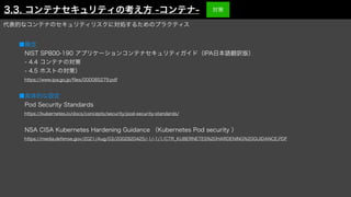 代表的なコンテナのセキュリティリスクに対処するためのプラクティス
■概念
 NIST SP800-190 アプリケーションコンテナセキュリティガイド（IPA日本語翻訳版）
 - 4.4 コンテナの対策
 - 4.5 ホストの対策）
 https://www.ipa.go.jp/
fi
les/000085279.pdf
■具体的な設定
 Pod Security Standards
 https://kubernetes.io/docs/concepts/security/pod-security-standards/
 NSA CISA Kubernetes Hardening Guidance （Kubernetes Pod security ）
 https://media.defense.gov/2021/Aug/03/2002820425/-1/-1/1/CTR_KUBERNETES%20HARDENING%20GUIDANCE.PDF
3.3. コンテナセキュリティの考え方 -コンテナ- 対策
 