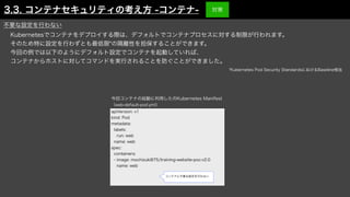 Kubernetesでコンテナをデプロイする際は、デフォルトでコンテナプロセスに対する制限が行われます。
そのため特に設定を行わずとも最低限*の隔離性を担保することができます。
今回の例では以下のようにデフォルト設定でコンテナを起動していれば、
コンテナからホストに対してコマンドを実行されることを防ぐことができました。
apiVersion: v1
kind: Pod
metadata:
labels:
run: web
name: web
spec:
containers:
- image: mochizuki875/training-website-poc:v2.0
name: web
今回コンテナの起動に利用したのKubernetes Manifest
（web-default-pod.yml）
コンテナに不要な設定を行わない
*Kubernetes Pod Security StandardsにおけるBaseline相当
不要な設定を行わない
3.3. コンテナセキュリティの考え方 -コンテナ- 対策
 