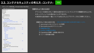 デフォルトの設定に対して適切な設定を行うことでコンテナの隔離性を向上させ、
セキュリティレベルを高めることができます。
※具体的な設定値の一覧については先に示したプラクティスをご参照ください。
apiVersion: v1
kind: Pod
metadata:
labels:
run: web-secure
name: web-secure
spec:
securityContext:
seccompPro
fi
le:
type: RuntimeDefault
automountServiceAccountToken: false
containers:
- image: mochizuki875/training-website-poc:v2.0
name: web
securityContext:
allowPrivilegeEscalation: false
readOnlyRootFilesystem: true
capabilities:
drop:
- all
add:
- CHOWN
- SETUID
- SETGID
- NET_BIND_SERVICE
resources:
limits:
cpu: "500m"
memory: "128Mi"
volumeMounts:
- name: log-volume
mountPath: /usr/local/apache2/logs/
volumes:
- name: log-volume
emptyDir: {}
・・・①
・・・②
・・・③
・・・④
・・・⑤
・・・④
[隔離性をより高める設定の例]
  ① seccompによるシステムコールの制限
  ② ServiceAccountをマウントしない
  ③ 特権昇格の禁止
  ④ rootfsへの書き込み禁止
  ⑤ Capabilityの剥奪・必要最小限の付与
  ⑥ リソース使用量を制限
隔離性をより高める設定
セキュリティ対策を施したKubernetes Manifest
（web-secure-pod.yml）
※特に今回の攻撃に関連する対策は青字で表記しています。
3.3. コンテナセキュリティの考え方 -コンテナ-
・・・⑥
対策
 