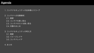 1. コンテナセキュリティの全体像とスコープ
2. コンテナへの攻撃事例
 2.1. 概要
 2.2. コンテナを乗っ取る
 2.3. コンテナホストを乗っ取る
 2.4. 攻撃のまとめ
3. コンテナセキュリティの考え方
 3.1. 概要
 3.2. イメージレイヤ
3.3. コンテナレイヤ
4. まとめ
Agenda
 