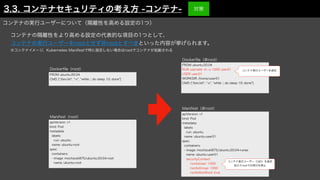 コンテナの隔離性をより高める設定の代表的な項目の1つとして、
コンテナの実行ユーザーをrootとせず非rootとすべきといった内容が挙げられます。
※コンテナイメージ、Kubernetes Manifestで特に指定しない場合はrootでコンテナが起動される
FROM ubuntu:20.04
CMD ["/bin/sh", "-c", "while :; do sleep 10; done"]
apiVersion: v1
kind: Pod
metadata:
labels:
run: ubuntu
name: ubuntu-root
spec:
containers:
- image: mochizuki875/ubuntu:20.04-root
name: ubuntu-root
FROM ubuntu:20.04
RUN useradd -m -u 1000 user01
USER user01
WORKDIR /home/user01
CMD ["/bin/sh", "-c", "while :; do sleep 10; done"]
apiVersion: v1
kind: Pod
metadata:
labels:
run: ubuntu
name: ubuntu-user01
spec:
containers:
- image: mochizuki875/ubuntu:20.04-runas
name: ubuntu-user01
securityContext:
runAsUser: 1000
runAsGroup: 1000
runAsNonRoot: true
Docker
fi
le（root）
Manifest（root）
Docker
fi
le（非root）
Manifest（非root）
コンテナ実行ユーザーを指定
コンテナ実行ユーザー（UID）を指定
加えてrootでの実行を禁止
コンテナの実行ユーザーについて（隔離性を高める設定の1つ）
3.3. コンテナセキュリティの考え方 -コンテナ- 対策
 
