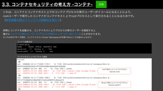# ps auxf
（略）
root 2298580 0.0 0.1 713320 11724 ? Sl 17:03 0:00 /usr/bin/containerd-shim-runc-v2 -namespace k8s.io -id
86222752d6436332b01df7532206388e04bb0e404740de58e
root 2298607 0.0 0.0 964 4 ? Ss 17:03 0:00 _ /pause
root 2298704 0.0 0.0 2608 1660 ? Ss 17:03 0:00 _ /bin/sh -c while :; do sleep 10; done
root 2302816 0.0 0.0 2508 592 ? S 17:14 0:00 _ sleep 10
（略）
root 2298350 0.0 0.1 713320 11960 ? Sl 17:03 0:00 /usr/bin/containerd-shim-runc-v2 -namespace k8s.io -id
0721217fc08a655c528a93581b7a35cadf9bf97cc82aea319
root 2298375 0.0 0.0 964 4 ? Ss 17:03 0:00 _ /pause
user01 2298414 0.0 0.0 2608 1756 ? Ss 17:03 0:00 _ /bin/sh -c while :; do sleep 10; done
user01 2302835 0.0 0.0 2508 592 ? S 17:14 0:00 _ sleep 10
（略）
# kubectl get po
NAME READY STATUS RESTARTS AGE
ubuntu-root 1/1 Running 0 15m
ubuntu-user01 1/1 Running 0 16m
rootで実行したコンテナのプロセス
（ubuntu-root）
非rootで実行したコンテナのプロセス
（ubuntu-user01）
これは、コンテナとコンテナホスト上でのコンテナプロセスの実行ユーザーがイコールになることにより、
rootユーザーで実行したコンテナがコンテナホスト上でrootプロセスとして実行されることになるためです。
（権限隔離の観点でコンテナの隔離性を損なう）
コンテナ起動状況
コンテナホスト上でのプロセス確認
3.3. コンテナセキュリティの考え方 -コンテナ- 対策
実際にコンテナを起動させ、コンテナホスト上でプロセスの実行ユーザーを確認すると、
確かにコンテナの実行ユーザーとプロセスの実行ユーザーが一致していることが分かります。
※これは2021年11月現在、コンテナとホストのUser Namespaceが共通であるという仕組みによるもの
 