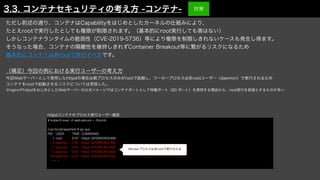ただし前述の通り、コンテナはCapabilityをはじめとしたカーネルの仕組みにより、
たとえrootで実行したとしても権限が制限されます。（基本的にroot実行しても害はない）
しかしコンテナランタイムの脆弱性（CVE-2019-5736）等により権限を制限しきれないケースも発生し得ます。
そうなった場合、コンテナの隔離性を維持しきれずContainer Breakout等に繋がるリスクになるため
基本的にコンテナは非rootで実行すべきです。
（補足）今回の例における実行ユーザーの考え方
今回Webサーバーとして使用したhttpdの場合は親プロセスのみがrootで起動し、ワーカープロセスは非rootユーザー（daemon）で実行されるため
コンテナをrootで起動させるリスクについては受容した。
※nginxやhttpdをはじめとしたWebサーバーの公式イメージではコンテナポートとして特権ポート（80 ポート）を使用する理由から、root実行を前提とするものが多い
# kubectl exec -it web-secure -- /bin/sh
/usr/local/apache2 # ps aux
PID USER TIME COMMAND
1 root 2:37 httpd -DFOREGROUND
10 daemon 0:00 httpd -DFOREGROUND
11 daemon 0:00 httpd -DFOREGROUND
12 daemon 0:00 httpd -DFOREGROUND
94 daemon 0:00 httpd -DFOREGROUND
・・・
Workerプロセスは非rootで実行される
httpdコンテナのプロセス実行ユーザー確認
3.3. コンテナセキュリティの考え方 -コンテナ- 対策
 