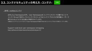 近年Linux Namespaceの内、User Namespaceをコンテナとホストで分離することで、
コンテナをrootで実行してもコンテナホスト上ではコンテナプロセスが非特権ユーザーで
実行されるようにする仕組みが検討されています。
※現在はコンテナとコンテナホストでUser Namespaceが共通であるためコンテナとプロセスの実行ユーザーが同じ
Support node-level user namespace remapping
https://github.com/kubernetes/enhancements/issues/127
（参考）rootlessコンテナ
3.3. コンテナセキュリティの考え方 -コンテナ- 対策
 