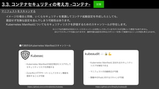 イメージの場合と同様、いくらセキュリティを意識してコンテナ起動設定を作成したとしても、
意図せず危険な設定を含んでしまう可能性はあります。
Kubernetes Manifestについてもセキュリティリスクを評価するためのスキャンツールが存在します。
■代表的なKubernetes Manifestスキャンツール
・Kubernetes Manifestに含まれるセキュリティ
 リスクを検知できる
・マニフェストの自動修正が可能
・稼働中のPodに対するスキャンが可能
https://github.com/controlplaneio/kubesec https://github.com/Shopify/kubeaudit
・Kubernetes Manifestの設定項目をスコア付して
 セキュリティリスクを評価する
・CLI以外にHTTPサーバーとしてスキャン機能を
 提供することが可能
kubeaudit ☁ 🔒 💪
Kubesec
マニフェストをスキャンする
※ここでは代表的なOSSのイメージスキャンツールを例として示していますがこれが正解という意図ではありません。
 またクラスタレイヤの話になりますが、適用可能な設定をOPAなどポリシーを用いて制御するといった手段も考えられます。
3.3. コンテナセキュリティの考え方 -コンテナ- 対策
 