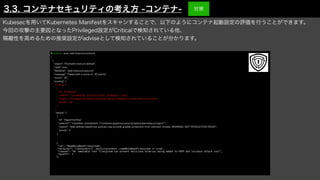 Kubesecを用いてKubernetes Manifestをスキャンすることで、以下のようにコンテナ起動設定の評価を行うことができます。
今回の攻撃の主要因となったPrivileged設定がCriticalで検知されている他、
隔離性を高めるための推奨設定がadviseとして検知されていることが分かります。
$ kubesec scan web-insecure-pod.yml
[
{
"object": "Pod/web-insecure.default",
"valid": true,
"
fi
leName": "web-insecure-pod.yml",
"message": "Failed with a score of -30 points",
"score": -30,
"scoring": {
"critical": [
{
"id": "Privileged",
"selector": "containers[] .securityContext .privileged == true",
"reason": "Privileged containers can allow almost completely unrestricted host access",
"points": -30
}
],
"advise": [
{
"id": "ApparmorAny",
"selector": ".metadata .annotations ."container.apparmor.security.beta.kubernetes.io/nginx"",
"reason": "Well de
fi
ned AppArmor policies may provide greater protection from unknown threats. WARNING: NOT PRODUCTION READY",
"points": 3
},
・
・
・
{


"id": "ReadOnlyRootFilesystem",


"selector": "containers[] .securityContext .readOnlyRootFilesystem == true",


"reason": "An immutable root filesystem can prevent malicious binaries being added to PATH and increase attack cost",


"points": 1


},
3.3. コンテナセキュリティの考え方 -コンテナ- 対策
 