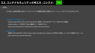 PodSecurity Admission
 KubernetesのPod Security Standerdに準拠したPodのみデプロイを許可する機能。 
 Kubernetes v1.22時点でalpha機能として実装された。
 https://kubernetes.io/docs/concepts/security/pod-security-admission/
kubescape
 稼働中のPodがNSA CISA Kubernetes Hardening Guidanceの項目に準拠しているかを検査するツール。
 https://github.com/armosec/kubescape
その他にも最近開発が進んでいるコンテナの隔離性確保を補助するツールとして以下のものがあります。
（参考）
3.3. コンテナセキュリティの考え方 -コンテナ- 対策
 