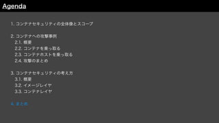 1. コンテナセキュリティの全体像とスコープ
2. コンテナへの攻撃事例
 2.1. 概要
 2.2. コンテナを乗っ取る
 2.3. コンテナホストを乗っ取る
 2.4. 攻撃のまとめ
3. コンテナセキュリティの考え方
 3.1. 概要
 3.2. イメージレイヤ
3.3. コンテナレイヤ
4. まとめ
Agenda
 