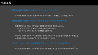 開発者目線で意識すべきコンテナセキュリテリスク
 ・リスクを実感するために攻撃のモデルケースを用いて具体化してご説明しました
開発者目線で意識すべきコンテナセキュリティ対策の考え方
 ・攻撃事例をもとに各レイヤにおける対策の考え方を体系化しました
   ・イメージレイヤ：イメージに余分なものを含めない
   ・コンテナレイヤ：コンテナの隔離性を維持する
 ・今回示した考え方をベースに具体的にどのようなツールをどう用いて対策するか考える
  ※具体的対策についてはプラクティスを参照してください
コンテナセキュリティを意識するきっかけ作りとしての位置付け
 
 ・本日の内容が皆様がコンテナセキュリティを意識し考える上での一助となれば幸いです
4.まとめ
 