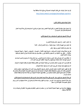 2
‫البيانات‬ ‫ادخال‬ ‫يتم‬ /
‫جدة‬ ‫محافظة‬ ‫أمانة‬ ‫موقع‬ ‫في‬ ‫الصحية‬ ‫الشهادات‬ ‫نظام‬ ‫على‬
http://www.arkkan1.com/pages/shared/login.aspx?id=1
:‫التالي‬ ‫بالشكل‬ ‫يكون‬ ‫البيانات‬ ‫ادخال‬
1
‫الفحص‬ ‫نتيجة‬ ‫وارفاق‬ ‫الفحص‬ ‫وطباعة‬ ‫عامل‬ ‫تسجيل‬ /
‫العام‬ ‫توجه‬ ‫حالة‬ ‫في‬ ( ‫المستوصف‬ ‫طريق‬ ‫عن‬ ‫تسجيل‬ ‫وهو‬
‫ل‬
. ) ‫التدريب‬ ‫مركز‬ ‫قبل‬ ‫للمستوصف‬
:‫كاالتي‬ ‫التسجيل‬ ‫يتم‬ , ‫المستوصف‬ ‫طريق‬ ‫عن‬ ‫التسجيل‬ ‫حالة‬ ‫في‬
1
.) ‫فحص‬ ‫وطباعة‬ ‫عامل‬ ‫تسجيل‬ ( :‫الخيار‬ ‫اختبار‬ /
2
‫اقامة‬ ( ‫الهوية‬ ‫نوع‬ ‫اختبار‬ /
–
‫وطنية‬ ‫هوية‬
–
‫اقامة‬ : ‫مثال‬ ) ‫التأشيرة‬ ‫رقم‬
3
/
‫من‬ ‫المكون‬ ‫االقامة‬ ‫رقم‬ ‫ادخال‬
10
.‫أرقام‬
4
‫كامل‬ ‫االسم‬ ( ‫العامل‬ ‫بيانات‬ ‫اضافة‬ ‫يتم‬ /
–
‫االقامة‬ ‫انتهاء‬ ‫تاريخ‬
–
‫الجنسية‬
–
‫التصنيف‬
–
‫المهنة‬
–
‫الموج‬ ‫المهنة‬
‫ودة‬
‫اتومات‬ ‫التحليل‬ ‫نموذج‬ ‫طباعة‬ ‫طباعة‬ ‫يتم‬ ‫سوف‬ ‫حفظ‬ ‫زر‬ ‫على‬ ‫والضغط‬ ‫التسجيل‬ ‫من‬ ‫االنتهاء‬ ‫بعد‬ , )‫الخ‬ ... ‫باالقامة‬
‫يكيا‬
.‫الجديد‬ ‫العامل‬ ‫ببيانات‬
5
/
‫يت‬ ‫حيث‬ ‫الصورة‬ ‫مع‬ ‫المراجع‬ ‫بيانات‬ ‫ادخال‬ ‫مع‬ , ‫الضوئي‬ ‫الماسح‬ ‫باستخدام‬ ‫الصور‬ ‫ملف‬ ‫على‬ ‫المراجع‬ ‫صورة‬ ‫حفظ‬
‫م‬
. ‫االجراءات‬ ‫بيان‬ ‫على‬ ‫الخطوة‬ ‫بهذه‬ ‫قام‬ ‫من‬ ‫توقيع‬ ‫مع‬ ‫البيانات‬ ‫ادخال‬ ‫بعد‬ ‫اليها‬ ‫الرجوع‬
6
‫صفحة‬ ‫الى‬ ‫بالحاسب‬ ‫الملف‬ ‫من‬ ‫المراجع‬ ‫صورة‬ ‫تنقل‬ /
‫الص‬ ‫الشهادات‬ ‫بنظام‬ ‫المعلومات‬ ‫وتحفظ‬ ‫النظام‬ ‫في‬ ‫البيانات‬
.‫حية‬
7
.‫للبيانات‬ ‫ادخاله‬ ‫يفيد‬ ‫بما‬ ‫االجراءات‬ ‫بيان‬ ‫على‬ ‫البيانات‬ ‫مدخل‬ ‫توقيع‬ ‫يتم‬ /
8
‫ثم‬ , ‫عليها‬ ‫ويوقع‬ ‫االجراءات‬ ‫بيان‬ ‫في‬ ‫النتائج‬ ‫بتسجيل‬ ‫المختبر‬ ‫أخصائي‬ ‫يقوم‬ ‫االختبارات‬ ‫نتائج‬ ‫ظهور‬ ‫بعد‬ /
‫بادخال‬ ‫يقوم‬
‫ملفا‬ ‫في‬ ‫النتائج‬
‫وذلك‬ ) ‫الطبية‬ ‫الفحوصات‬ ‫تسجيل‬ ( ‫بند‬ ‫تحت‬ ‫الصحية‬ ‫الشهادات‬ ‫بنظام‬ ‫والمحفوظة‬ ‫المراجعين‬ ‫ت‬
‫رقم‬ ‫بادخال‬
‫ال‬ ‫تحفظ‬ ‫ثم‬ ‫جدة‬ ‫أمانة‬ ‫بواسطة‬ ‫الشهادات‬ ‫لطباعة‬ ‫تمهيدا‬ ‫حفظ‬ ‫زر‬ ‫ثم‬ ‫بالعامل‬ ‫الخاصة‬ ‫التحليل‬ ‫نتائج‬ ‫ادخال‬ ‫ثم‬ ‫االقامة‬
‫ملفات‬
‫لمدة‬
3
.‫سنوات‬
:‫كاألتي‬ ‫التسجيل‬ ‫يتم‬ )‫المستوصف‬ ‫قبل‬ ‫التدريب‬ ‫لمركز‬ ‫العامل‬ ‫توجه‬ ‫حالة‬ ‫(في‬ ‫التدريب‬ ‫مركز‬ ‫طريق‬ ‫عن‬ ‫التسجيل‬ ‫حالة‬ ‫في‬
‫أخر‬ ‫مرة‬ ‫تسجيلها‬ ‫اعادة‬ ‫الى‬ ‫يحتاج‬ ‫وال‬ ‫كاملة‬ ‫بيانات‬ ‫اظهار‬ ‫يتم‬ ‫سوف‬ , ‫التدريب‬ ‫مركز‬ ‫طريق‬ ‫عن‬ ‫التسجيل‬ ‫حالة‬ ‫وفي‬
‫ويتم‬ ‫ى‬
‫تسجي‬
.‫سابقا‬ ‫ورد‬ ‫كما‬ ‫الطبية‬ ‫الفحوصات‬ ‫ل‬
‫تراها‬ ‫تعديالت‬ ‫ألي‬ ‫النظام‬ ‫هذا‬ ‫يخضع‬ ‫كما‬ ‫النظام‬ ‫تخص‬ ‫استفسارات‬ ‫أي‬ ‫عن‬ ‫لالجابة‬ ‫المخولة‬ ‫الجهة‬ ‫هي‬ ‫جدة‬ ‫أمانة‬ :‫مالحظة‬
.‫مستقبال‬ ‫جدة‬ ‫أمانة‬
 