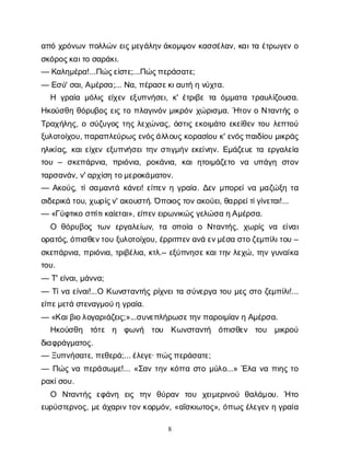 8
α
π
όχ
ρ
ό
ν
ω
νπ
ο
λ
λ
ώ
νε
ι
ς
μ
ε
γ
ά
λ
η
ν
ά
κ
ο
μ
ψ
ο
νκ
α
σ
σ
έ
λ
α
ν
, κ
α
ι
τ
αέ
τ
ρ
ω
γ
ε
νο
σ
κ
ό
ρ
ο
ς
κ
α
ι
τ
οσ
α
ρ
ά
κ
ι
.
— Κ
α
λ
η
μ
έ
ρ
α
!...Π
ώ
ς
ε
ί
σ
τ
ε
;...Π
ώ
ς
π
ε
ρ
ά
σ
α
τ
ε
;
— Ε
σ
ύ
' σ
α
ι
, Α
μ
έ
ρ
σ
α
;... Ν
α
, π
έ
ρ
α
σ
ε
κ
ι
α
υ
τ
ήην
ύ
χ
τ
α
.
Η γ
ρ
α
ί
αμ
ό
λ
ι
ςε
ί
χ
ε
νε
ξ
υ
π
ν
ή
σ
ε
ι
, κ
' έ
τ
ρ
ι
β
ετ
αό
μ
μ
α
τ
ατ
ρ
α
υ
λ
ί
ζ
ο
υ
σ
α
.
Η
κ
ο
ύ
σ
θ
ηθ
ό
ρ
υ
β
ο
ςε
ι
ςτ
οπ
λ
α
γ
ι
ν
ό
νμ
ι
κ
ρ
ό
νχ
ώ
ρ
ι
σ
μ
α
. Ή
τ
ο
νοΝ
τ
α
ν
τ
ή
ςο
Τ
ρ
α
χ
ή
λ
η
ς
, οσ
ύ
ζ
υ
γ
ο
ςτ
η
ςλ
ε
χ
ώ
ν
α
ς
, ό
σ
τ
ι
ςε
κ
ο
ι
μ
ά
τ
οε
κ
ε
ί
θ
ε
ντ
ο
υλ
ε
π
τ
ο
ύ
ξ
υ
λ
ο
τ
ο
ί
χ
ο
υ
, π
α
ρ
α
π
λ
ε
ύ
ρ
ω
ς
ε
ν
ό
ς
ά
λ
λ
ο
υ
ς
κ
ο
ρ
α
σ
ί
ο
υκ
' ε
ν
ό
ς
π
α
ι
δ
ί
ο
υμ
ι
κ
ρ
ά
ς
η
λ
ι
κ
ί
α
ς
, κ
α
ι
ε
ί
χ
ε
νε
ξ
υ
π
ν
ή
σ
ε
ι
τ
η
νσ
τ
ι
γ
μ
ή
νε
κ
ε
ί
ν
η
ν
. Ε
μ
ά
ζ
ε
υ
ετ
αε
ρ
γ
α
λ
ε
ί
α
τ
ο
υ– σ
κ
ε
π
ά
ρ
ν
ι
α
, π
ρ
ι
ό
ν
ι
α
, ρ
ο
κ
ά
ν
ι
α
, κ
α
ιη
τ
ο
ι
μ
ά
ζ
ε
τ
ο ν
α υ
π
ά
γ
η σ
τ
ο
ν
τ
α
ρ
σ
α
ν
ά
ν
, ν
' α
ρ
χ
ί
σ
ητ
ο
μ
ε
ρ
ο
κ
ά
μ
α
τ
ο
ν
.
— Α
κ
ο
ύ
ς
, τ
ί
σ
α
μ
α
ν
τ
άκ
ά
ν
ε
ι
! ε
ί
π
ε
νηγ
ρ
α
ί
α
. Δ
ε
νμ
π
ο
ρ
ε
ί
ν
αμ
α
ζ
ώ
ξ
ητ
α
σ
ι
δ
ε
ρ
ι
κ
άτ
ο
υ
, χ
ω
ρ
ί
ς
ν
' α
κ
ο
υ
σ
τ
ή
. Ό
π
ο
ι
ο
ς
τ
ο
ν
α
κ
ο
ύ
ε
ι
, θ
α
ρ
ρ
ε
ί
τ
ί
γ
ί
ν
ε
τ
α
ι
!...
— «Γ
ύ
φ
τ
ι
κ
οσ
π
ί
τ
ι
κ
α
ί
ε
τ
α
ι
», ε
ί
π
ε
ν
ε
ι
ρ
ω
ν
ι
κ
ώ
ς
γ
ε
λ
ώ
σ
αη
Α
μ
έ
ρ
σ
α
.
Ο θ
ό
ρ
υ
β
ο
ςτ
ω
νε
ρ
γ
α
λ
ε
ί
ω
ν
, τ
α ο
π
ο
ί
α οΝ
τ
α
ν
τ
ή
ς
, χ
ω
ρ
ί
ςν
α ε
ί
ν
α
ι
ο
ρ
α
τ
ό
ς
, ό
π
ι
σ
θ
ε
ν
τ
ο
υξ
υ
λ
ο
τ
ο
ί
χ
ο
υ
, έ
ρ
ρ
ι
π
τ
ε
ν
α
ν
άε
ν
μ
έ
σ
ασ
τ
ο
ζ
ε
μ
π
ί
λ
ι
τ
ο
υ–
σ
κ
ε
π
ά
ρ
ν
ι
α
, π
ρ
ι
ό
ν
ι
α
, τ
ρ
ι
β
έ
λ
ι
α
, κ
τ
λ
.– ε
ξ
ύ
π
ν
η
σ
ε
κ
α
ι
τ
η
νλ
ε
χ
ώ
, τ
η
νγ
υ
ν
α
ί
κ
α
τ
ο
υ
.
— Τ
' ε
ί
ν
α
ι
, μ
ά
ν
ν
α
;
— Τ
ί
ν
αε
ί
ν
α
ι
!...ΟΚ
ω
ν
σ
τ
α
ν
τ
ή
ςρ
ί
χ
ν
ε
ι
τ
ασ
ύ
ν
ε
ρ
γ
ατ
ο
υμ
ε
ςσ
τ
οζ
ε
μ
π
ί
λ
ι
!...
ε
ί
π
ε
μ
ε
τ
άσ
τ
ε
ν
α
γ
μ
ο
ύ
ηγ
ρ
α
ί
α
.
— «Κ
α
ι
β
ι
ο
λ
ο
γ
α
ρ
ι
ά
ζ
ε
ι
ς
;»...σ
υ
ν
ε
π
λ
ή
ρ
ω
σ
ε
τ
η
ν
π
α
ρ
ο
ι
μ
ί
α
ν
ηΑ
μ
έ
ρ
σ
α
.
Η
κ
ο
ύ
σ
θ
η τ
ό
τ
ε η φ
ω
ν
ή τ
ο
υ Κ
ω
ν
σ
τ
α
ν
τ
ή ό
π
ι
σ
θ
ε
ν τ
ο
υ μ
ι
κ
ρ
ο
ύ
δ
ι
α
φ
ρ
ά
γ
μ
α
τ
ο
ς
.
— Ξ
υ
π
ν
ή
σ
α
τ
ε
, π
ε
θ
ε
ρ
ά
;... έ
λ
ε
γ
ε
· π
ώ
ς
π
ε
ρ
ά
σ
α
τ
ε
;
— Π
ώ
ςν
απ
ε
ρ
ά
σ
ω
μ
ε
!... «Σ
α
ντ
η
νκ
ό
τ
τ
ασ
τ
ομ
ύ
λ
ο
...» Έ
λ
αν
απ
ι
η
ςτ
ο
ρ
α
κ
ί
σ
ο
υ
.
Ο Ν
τ
α
ν
τ
ή
ςε
φ
ά
ν
η ε
ι
ς τ
η
ν θ
ύ
ρ
α
ν τ
ο
υ χ
ε
ι
μ
ε
ρ
ι
ν
ο
ύ θ
α
λ
ά
μ
ο
υ
. Ήτ
ο
ε
υ
ρ
ύ
σ
τ
ε
ρ
ν
ο
ς
, μ
ε
ά
χ
α
ρ
ι
ν
τ
ο
ν
κ
ο
ρ
μ
ό
ν
, «α
ΐ
σ
κ
ι
ω
τ
ο
ς
», ό
π
ω
ς
έ
λ
ε
γ
ε
νηγ
ρ
α
ί
α
 