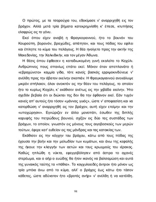 98
Ο π
ρ
ώ
τ
ο
ς
, μ
ετ
ατ
σ
α
ρ
ο
ύ
χ
ι
ατ
ο
υ
, ε
δ
ο
κ
ί
μ
α
σ
εν
' α
ν
α
ρ
ρ
ι
χ
η
θ
ήε
ι
ςτ
ο
ν
β
ρ
ά
χ
ο
ν
. Α
λ
λ
ά μ
ε
τ
άτ
ρ
ί
αβ
ή
μ
α
τ
ακ
α
τ
ε
κ
ρ
η
μ
ν
ί
σ
θ
ηκ
' έ
π
ε
σ
ε
, κ
τ
υ
π
ή
σ
α
ς
ε
λ
α
φ
ρ
ώ
ς
ε
ι
ς
τ
ογ
ό
ν
υ
.
Ε
κ
ε
ίό
π
ο
υ ε
ί
χ
ε
ν α
ν
α
β
ή η Φ
ρ
α
γ
κ
ο
γ
ι
α
ν
ν
ο
ύ
, ή
τ
ο τ
ο β
ο
υ
ν
ό
ν τ
ο
υ
Κ
ο
υ
ρ
ο
ύ
π
η
, β
ο
ρ
ε
ι
ν
ό
ν
, β
ρ
α
χ
ώ
δ
ε
ς
, α
π
ά
τ
η
τ
ο
ν
, κ
α
ι
τ
ο
υ
ςπ
ό
δ
α
ςτ
ο
υε
φ
ί
λ
ε
ι
κ
α
ι
έ
π
λ
η
τ
τ
ε
τ
οκ
ύ
μ
ατ
ο
υπ
ε
λ
ά
γ
ο
υ
ς
. Ηθ
έ
αη
ν
ο
ί
γ
ε
τ
οπ
ρ
ο
ς
τ
η
να
κ
τ
ή
ντ
η
ς
Μ
α
κ
ε
δ
ο
ν
ί
α
ς
, τ
η
ν
Χ
α
λ
κ
ι
δ
ι
κ
ή
ν
, κ
α
ι
τ
ο
ν
μ
έ
γ
α
ν
Ά
θ
ω
ν
α
.
Η θ
έ
σ
ι
ςό
π
ο
υέ
φ
θ
α
σ
ε
νηκ
α
τ
α
δ
ι
ω
κ
ο
μ
έ
ν
ηγ
υ
ν
ήε
κ
α
λ
ε
ί
τ
οτ
οΚ
ο
χ
ύ
λ
ι
.
Α
ν
θ
ρ
ώ
π
ι
ν
ο
ςπ
ο
υ
ςσ
π
α
ν
ί
ω
ςε
π
ά
τ
ε
ι
ε
κ
ε
ί
. Μό
ν
ο
νό
τ
α
να
π
ε
π
λ
α
ν
ά
τ
οή
«ε
β
ρ
α
χ
ώ
ν
ε
τ
ο
» κ
α
μ
μ
ί
α γ
ί
δ
α
, τ
ό
τ
εκ
α
ν
ε
ί
ς β
ο
σ
κ
ό
ςε
ρ
ρ
ι
ψ
ο
κ
ι
ν
δ
ύ
ν
ε
υ
εν
'
α
ν
έ
λ
θ
ηπ
ρ
ο
ςτ
η
ν
ά
β
α
τ
ο
ν
ε
κ
ε
ί
ν
η
ν
σ
κ
ο
π
ι
ά
ν
. ΗΦ
ρ
α
γ
κ
ο
γ
ι
α
ν
ν
ο
ύα
ν
ε
κ
ά
λ
υ
ψ
ε
μ
ι
κ
ρ
ό
νσ
π
ή
λ
α
ι
ο
ν
, ό
λ
ο
να
ν
ο
ι
κ
τ
ό
νε
ι
ςτ
η
νθ
έ
α
ντ
ο
υπ
ε
λ
ά
γ
ο
υ
ς
, τ
οο
π
ο
ί
ο
ν
ή
τ
οτ
οκ
υ
ρ
ί
ω
ςΚ
ο
χ
ύ
λ
ι
, κ
' ε
κ
ά
θ
ι
σ
ε
να
ν
έ
τ
ω
ςε
ι
ςτ
η
νχ
ι
β
ά
δ
αε
κ
ε
ί
ν
η
ν
. Ή
τ
ο
σ
χ
ε
δ
ό
νβ
ε
β
α
ί
αό
τ
ι
ο
ι
δ
ι
ώ
κ
τ
α
ι
τ
η
ςδ
ε
νθ
ατ
η
νέ
φ
θ
α
ν
ο
νε
κ
ε
ί
. Ε
ά
ντ
υ
χ
ό
ν
κ
α
ν
ε
ί
ς
α
π
' α
υ
τ
ο
ύ
ς
ή
τ
οτ
ό
σ
ο
ν
«μ
ά
ν
ν
α
ςγ
υ
ι
ό
ς
», ώ
σ
τ
ε
ν
' α
π
ο
φ
α
σ
ί
σ
ηκ
α
ι
ν
α
κ
α
τ
ο
ρ
θ
ώ
σ
ην
' α
ν
α
ρ
ρ
ι
χ
η
θ
ήε
ι
ςτ
ο
νβ
ρ
ά
χ
ο
ν
, α
υ
τ
ήε
ί
χ
ε
νε
τ
ο
ί
μ
η
νκ
α
ι
τ
η
ν
«υ
π
ο
χ
ώ
ρ
η
σ
ι
ν
». Ε
γ
ν
ώ
ρ
ι
ζ
ε
ν ε
ν ά
λ
λ
ο μ
ο
ν
ο
π
ά
τ
ι
, έ
σ
ω
θ
ε
ν τ
η
ς δ
ι
π
λ
ή
ς
κ
ο
ρ
υ
φ
ή
ςτ
ο
υπ
ε
τ
ρ
ώ
δ
ο
υ
ςβ
ο
υ
ν
ο
ύ
, σ
χ
ί
ζ
ο
νε
ι
ςδ
ύ
οτ
α
ςσ
υ
σ
τ
ά
δ
α
ςτ
ω
ν
β
ρ
ά
χ
ω
ν
, τ
οο
π
ο
ί
ο
ν
, γ
ν
ω
σ
τ
ό
νε
ι
ςμ
ό
ν
ο
υ
ςτ
ο
υ
ςα
ι
γ
ο
β
ο
σ
κ
ο
ύ
ςτ
ω
νμ
ε
ρ
ώ
ν
τ
ο
ύ
τ
ω
ν
, έ
φ
ε
ρ
ε
κ
α
τ
' ε
υ
θ
ε
ί
α
ν
ε
ι
ς
τ
α
ς
μ
ά
ν
δ
ρ
α
ς
κ
α
ι
τ
α
ς
κ
α
τ
ο
ι
κ
ί
α
ς
τ
ω
ν
.
Ε
κ
ά
θ
ι
σ
ε
νε
ι
ςτ
η
νκ
ό
γ
χ
η
ντ
ο
υβ
ρ
ά
χ
ο
υ
, κ
ά
τ
ω α
π
ότ
ο
υ
ςπ
ό
δ
α
ςτ
η
ς
έ
χ
ο
υ
σ
ατ
η
νβ
ο
ή
νκ
α
ι
τ
η
νμ
ε
λ
ω
δ
ί
α
ντ
ω
νκ
υ
μ
ά
τ
ω
ν
, κ
α
ι
ά
ν
ωτ
η
ςκ
ε
φ
α
λ
ή
ς
τ
η
ςή
κ
ο
υ
ετ
η
νκ
λ
α
γ
γ
ή
ντ
ω
να
ε
τ
ώ
νκ
α
ι
τ
ο
υ
ςκ
ρ
ω
γ
μ
ο
ύ
ςτ
ο
υι
έ
ρ
α
κ
ο
ς
.
Κ
α
θ
ώ
ς η
π
λ
ώ
θ
η η ν
ύ
κ
τ
α
, ε
φ
ε
γ
γ
ο
β
ό
λ
η
σ
ε
ν α
π
ό ά
σ
τ
ρ
α τ
ο α
χ
α
ν
έ
ς
σ
τ
ε
ρ
έ
ω
μ
α
, κ
α
ι
οα
ή
ροε
υ
ώ
δ
η
ςθ
αή
τ
ο
νι
κ
α
ν
ό
ς
ν
αβ
α
λ
σ
α
μ
ώ
σ
ηκ
α
ι
α
υ
τ
ά
τ
η
ς
γ
υ
ν
α
ι
κ
ό
ς
τ
α
ύ
τ
η
ς
τ
α«π
ά
θ
ι
α
». Τ
οκ
ο
γ
χ
υ
λ
ο
ε
ι
δ
έ
ς
ά
ν
τ
ρ
ο
νή
τ
ομ
ό
ν
ο
νω
ς
τ
ρ
ί
αμ
π
ό
ι
αά
ν
ω α
π
ότ
οκ
ύ
μ
α
, α
λ
λ
' οβ
ρ
ά
χ
ο
ςέ
ω
ςκ
ά
τ
ω ή
τ
οτ
ό
σ
ο
ν
κ
ά
θ
ε
τ
ο
ς
, ώ
σ
τ
εα
δ
ύ
ν
α
τ
ο
νή
τ
ο«β
ρ
ο
τ
ό
ςα
ν
ή
ρ
» ν
' α
ν
έ
λ
θ
ηήν
ακ
α
τ
έ
λ
θ
η
.
 
