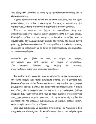 99
Ή
τ
οθ
έ
σ
ι
ς
κ
α
λ
ήμ
ό
ν
ο
ν
δ
ι
άν
απ
έ
σ
ητ
ι
ς
ε
ι
ς
τ
η
ν
θ
ά
λ
α
σ
σ
α
ν
ν
απ
ν
ι
γ
ή
, ε
ά
ν
τ
ο
ε
ί
χ
ε
ν
α
π
ο
φ
α
σ
ί
σ
ε
ι
.
Ηγ
ρ
α
ί
αέ
β
γ
α
λ
ε
ν
α
π
ότ
οκ
α
λ
ά
θ
ι
τ
η
ς
τ
αο
λ
ί
γ
απ
α
ξ
ι
μ
ά
δ
ι
α
, ό
σ
ατ
η
ς
ε
ί
χ
ο
ν
μ
ε
ί
ν
ε
ι
, ε
λ
α
ί
α
ςκ
α
ι
τ
υ
ρ
ί
ο
ν
, κ
' ε
δ
ε
ί
π
ν
η
σ
ε
ν
. Ε
υ
τ
υ
χ
ώ
ςτ
οφ
λ
α
σ
κ
ί
τ
η
ςή
τ
ο
γ
ε
μ
ά
τ
ο
ν
ε
ρ
ό
ν
, ε
π
ε
ι
δ
ήτ
οδ
ε
ι
λ
ι
ν
ό
ν
τ
οε
ί
χ
ε
γ
ε
μ
ί
σ
ε
ι
α
π
ότ
η
ν
γ
ο
ύ
ρ
ν
α
ν
.
Έ
κ
λ
ε
ι
σ
ε τ
α ό
μ
μ
α
τ
α
, κ
α
ι ή
ρ
χ
ι
σ
ε ν
α ν
α
ν
α
ρ
ί
ζ
ε
τ
α
ι μ
ό
ν
η τ
η
ς
,
υ
π
ο
ψ
ι
θ
υ
ρ
ί
ζ
ο
υ
σ
αέ
ν
ατ
ρ
α
γ
ο
ύ
δ
ι
ω
σ
ά
νμ
ο
ι
ρ
ο
λ
ό
γ
ι
, α
λ
λ
άδ
ε
νε
ί
χ
ε
νύ
π
ν
ο
ν
.
Ε
π
α
ν
ή
λ
θ
ο
ν π
ά
λ
ι
ν κ
α
ιτ
η
ς έ
σ
τ
η
σ
α
ν π
ο
λ
ι
ο
ρ
κ
ί
α
ν ο
ιφ
ό
β
ο
ικ
α
ιτ
α
φ
α
ν
τ
ά
σ
μ
α
τ
α
. Τ
ο
νκ
λ
α
υ
θ
μ
υ
ρ
ι
σ
μ
ό
νε
κ
ε
ί
ν
ο
ντ
ο
υν
η
π
ί
ο
υτ
ο
νή
κ
ο
υ
εσ
υ
χ
ν
ά
μ
έ
σ
ατ
η
ς
, β
α
θ
ι
άσ
τ
ασ
ω
θ
ι
κ
άτ
η
ς
. Τ
ομ
υ
σ
τ
η
ρ
ι
ώ
δ
ε
ς
τ
ο
ύ
τ
οκ
λ
α
ύ
μ
αμ
α
τ
α
ί
ω
ς
ε
δ
ο
κ
ί
μ
α
ζ
εν
ακ
α
τ
α
σ
ι
γ
ά
σ
ημ
ετ
οά
σ
μ
ατ
οπ
α
ρ
α
π
ο
ν
ε
τ
ι
κ
ό
νκ
α
ι
ρ
ε
μ
β
ώ
δ
ε
ς
,
τ
οο
π
ο
ί
ο
ν
υ
π
ε
ψ
ι
θ
ύ
ρ
ι
ζ
ε
:
Μ
α
ν
ν
ο
ύ
λ
α μ
ο
υ
, ή
θ
ε
λ
α ν
α π
ά
ω
, ν
α φ
ύ
γ
ω
, ν
α μ
ι
σ
έ
ψ
ω
,
τ
ο
ν ρ
ι
ζ
ι
κ
ο
ύ μ
ο
υ α
π
ό μ
α
κ
ρ
ι
ά τ
η
ν π
ό
ρ
τ
α ν
' α
γ
ν
α
ν
τ
έ
ψ
ω
.
Σ
τ
ο σ
κ
ο
τ
ε
ι
ν
ό β
α
σ
ί
λ
ε
ι
ο τ
η
ς Μο
ί
ρ
α
ς ν
α π
α
τ
ή
σ
ω
,
κ
' κ
ε
ί
ν
αβ
ρ
ωτ
ημ
ο
ί
ρ
αμ
ο
υ
, κ
α
ι
ν
ατ
η
ν
ε
ρ
ω
τ
ή
σ
ω
...
Τ
η
ςή
λ
θ
ε
νε
ι
ςτ
ο
νν
ο
υ
νό
τ
ι
, ί
σ
ω
ςο
ι
«τ
α
χ
τ
ι
κ
ο
ί
» ν
ατ
η
νε
κ
υ
ν
ή
γ
ο
υ
νκ
α
ι
τ
η
νν
ύ
κ
τ
αα
κ
ό
μ
η
. Ε
ά
να
υ
τ
ο
ί
α
ν
ή
ρ
χ
ο
ν
τ
οε
π
ά
ν
ω
, ε
ι
ςτ
αμ
α
ν
δ
ρ
ι
άτ
ω
ν
β
ο
σ
κ
ώ
ν
, κ
' έ
μ
ε
ν
α
ν
ε
κ
ε
ί
ν
αδ
ι
α
ν
υ
κ
τ
ε
ρ
ε
ύ
σ
ο
υ
ν
;... Μή
π
ω
ς
δ
ε
νε
ί
χ
α
νχ
λ
ω
ρ
ή
ν
μ
υ
ζ
ή
θ
ρ
α
ν
ο
ι
β
ο
σ
κ
ο
ί
, ήμ
ή
π
ω
ς
δ
ε
ν
ε
ί
χ
α
ν
γ
ά
λ
ακ
α
ι
σ
τ
ρ
ο
γ
γ
υ
λ
ι
ά
τ
α
, ήα
κ
ό
μ
α
κ
α
ικ
ό
τ
τ
ε
ς δ
ι
ά σ
τ
ρ
α
γ
γ
ά
λ
ι
σ
μ
α κ
α
ιψ
ή
σ
ι
μ
ο
ν
, ε
ι
ς π
ρ
ό
χ
ε
ι
ρ
ο
ν ξ
υ
λ
ί
ν
η
ν
σ
ο
ύ
β
λ
α
ν
; Ε
ά
ντ
υ
χ
ό
νκ
α
ν
ε
ί
ςα
π
ότ
ο
υ
ςβ
ο
σ
κ
ο
ύ
ςε
γ
ε
λ
ά
τ
ο
, κ
' ε
δ
ε
ί
κ
ν
υ
ε
νε
ι
ς
τ
ο
υ
ςχ
ω
ρ
ο
φ
ύ
λ
α
κ
α
ςτ
ομ
έ
σ
αμ
ο
ν
ο
π
ά
τ
ι
, τ
ό
τ
εηα
π
ο
χ
ώ
ρ
η
σ
ί
ςτ
η
ςδ
ε
νθ
α
ε
κ
ό
π
τ
ε
τ
ο
; Κ
α
ι
ή
τ
οα
π
ε
ί
ρ
ω
ςδ
υ
σ
κ
ο
λ
ώ
τ
ε
ρ
ο
νν
ακ
α
τ
α
β
ή
, ο
π
ό
θ
ε
να
ν
έ
β
η
,
ε
κ
τ
ό
ς
α
ν
ε
γ
ί
ν
ε
τ
ο
π
τ
ε
ρ
ό
π
ο
υ
ς
κ
' έ
φ
ε
υ
γ
ε
...
Ε
ί
χ
ε
μ
έ
γ
αε
ν
δ
ι
α
φ
έ
ρ
ο
νν
αε
μ
ά
ν
θ
α
ν
ε
τ
ί
τ
ο
υε
ί
π
α
ντ
ο
υΛ
υ
ρ
ί
γ
κ
ο
υο
ι
δ
ύ
ο
«τ
α
χ
τ
ι
κ
ο
ί
», κ
α
ι
τ
ί
α
υ
τ
ό
ς
ε
ί
π
ε
. Τ
οκ
α
λ
ύ
β
ι
τ
ο
υΛ
υ
ρ
ί
γ
κ
ο
υ
, τ
οε
γ
ν
ώ
ρ
ι
ζ
ε
, ή
τ
ο
ν
 