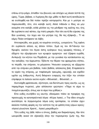 100
ε
π
ά
ν
ωσ
τ
η
ν
ρ
ά
χ
ι
ν
, ό
π
ι
σ
θ
ε
ν
τ
ο
υ
β
ο
υ
ν
ο
ύ
, κ
α
ι
α
π
ε
ί
χ
ε
ν
ω
ς
ε
ί
κ
ο
σ
ι
λ
ε
π
τ
άτ
η
ς
ώ
ρ
α
ς
. Τ
ώ
ρ
α
, β
έ
β
α
ι
α
, οΛ
υ
ρ
ί
γ
κ
ο
ς
θ
αε
ί
χ
ε
μ
ά
θ
ε
ι
τ
οδ
ι
α
τ
ί
α
υ
τ
ήκ
α
τ
ε
δ
ι
ώ
κ
ε
τ
ο
ν
ασ
υ
λ
λ
η
φ
θ
ήκ
α
ι
δ
ι
άπ
ο
ί
α
νπ
ρ
ά
ξ
ι
νκ
α
τ
η
γ
ο
ρ
ε
ί
τ
ο
. Κ
α
ι
μ
ετ
ι
μ
ο
ύ
τ
ρ
αν
α
π
α
ρ
ο
υ
σ
ι
α
σ
θ
ή
, τ
ό
τ
ε
, σ
τ
οκ
α
λ
ύ
β
ια
υ
τ
ή
; Α
λ
λ
άπ
ι
θ
α
ν
ό
νοί
δ
ι
ο
ςν
αμ
η
ν
ε
κ
ο
ι
μ
ά
τ
οσ
τ
οκ
α
λ
ύ
β
ι
, α
λ
λ
άμ
ά
λ
λ
ο
νε
ι
ςτ
η
ν
μ
ά
ν
δ
ρ
α
ντ
η
ςα
γ
έ
λ
η
ςτ
ο
υ
, ή
τ
ι
ς
θ
αε
υ
ρ
ί
σ
κ
ε
τ
οε
κ
ε
ί
κ
ά
π
ο
υ
, ό
χ
ι
π
ο
λ
ύ
μ
α
κ
ρ
ά
ν
. Κ
α
ι
τ
ό
τ
ε
α
υ
τ
ή
θ
αε
ύ
ρ
ι
σ
κ
ε
τ
α
ς
δ
ύ
ογ
υ
ν
α
ί
κ
α
ς
, τ
η
νλ
ε
χ
ώ κ
α
ι
τ
η
νμ
η
τ
έ
ρ
ατ
η
ς
, θ
ατ
α
ςε
ξ
ά
φ
ν
ι
ζ
ε
... Τ
ί
ν
α
κ
ά
μ
η
; Π
ο
ί
α
ν
α
π
ό
φ
α
σ
ι
ν
ν
αλ
ά
β
η
;
Α
π
ε
ν
α
ρ
κ
ώ
θ
η
, κ
α
ι
χ
ω
ρ
ί
ςν
ακ
ο
ι
μ
ά
τ
α
ι
ε
ν
τ
ε
λ
ώ
ς
, ω
ν
ε
ι
ρ
ε
ύ
ε
τ
ο
. Τ
η
ς
ε
φ
ά
ν
η
ό
τ
ιε
υ
ρ
ί
σ
κ
ε
τ
ο α
λ
λ
ο
ύ
, ε
ι
ςά
λ
λ
ο
ντ
ό
π
ο
ν
. Σ
ι
μ
ά ε
ι
ςτ
ο
νΑ
ϊ
-Γ
ι
ά
ν
ν
η
ντ
ο
ν
Κ
ρ
υ
φ
ό
ν
, ε
κ
ε
ί
ν
ο
ντ
ο
νΑ
γ
ι
ο
νό
σ
τ
ι
ςε
γ
ι
ά
τ
ρ
ε
υ
ετ
ο
υ
ςκ
ρ
υ
φ
ο
ύ
ςπ
ό
ν
ο
υ
ς
, κ
'
ε
δ
έ
χ
ε
τ
οτ
η
νε
ξ
α
γ
ό
ρ
ε
υ
σ
ι
ντ
ω
νκ
ρ
υ
φ
ώ
να
μ
α
ρ
τ
ι
ώ
ν
· ε
κ
ε
ί
έ
ξ
α
φ
ν
αε
υ
ρ
έ
θ
η
.
Α
ν
τ
ί
κ
ρ
υ
ζ
ε
τ
ο
ν
κ
ή
π
ο
ν
τ
ο
υΠ
ε
ρ
ι
β
ο
λ
ά
, μ
ε
τ
η
νγ
υ
ν
α
ί
κ
ατ
η
νκ
α
τ
ά
κ
λ
ε
ι
σ
τ
ο
νε
ι
ς
τ
η
νκ
α
λ
ύ
β
η
ν
, τ
η
ν
ά
ρ
ρ
ω
σ
τ
η
ν
. Έ
β
λ
ε
π
ε
τ
η
νθ
ύ
ρ
α
ντ
ο
υφ
ρ
α
γ
μ
έ
ν
ο
υκ
ή
π
ο
υ
,
τ
οπ
η
γ
ά
δ
ι
, τ
η
νσ
τ
έ
ρ
ν
α
ν
, τ
ομ
ά
γ
γ
α
ν
ο
ν
. Ήκ
ο
υ
σ
ε
νε
υ
κ
ρ
ι
ν
ώ
ςν
αε
ξ
έ
ρ
χ
ε
τ
α
ι
α
π
ότ
η
νσ
τ
έ
ρ
ν
α
ν
μ
ί
αβ
α
θ
ε
ί
α
, π
ο
λ
ύβ
α
θ
ε
ί
α
, α
λ
λ
ό
κ
ο
τ
ο
ςβ
ο
ή
. Ε
τ
α
ρ
ά
σ
σ
ε
τ
ο
τ
ον
ε
ρ
ό
ντ
η
ςσ
τ
έ
ρ
ν
α
ς
, μ
επ
α
φ
λ
α
σ
μ
ό
ντ
ρ
ι
κ
υ
μ
ί
α
ς
, ε
φ
ώ
ν
α
ζ
ε
, κ
α
ι
σ
χ
ε
δ
ό
ν
ω
μ
ί
λ
ε
ι
ω
ςά
ν
θ
ρ
ω
π
ο
ς
. Α
υ
τ
ήδ
ι
έ
κ
ρ
ι
ν
ε
νε
ν
α
ρ
γ
ώ
ςτ
η
νλ
έ
ξ
ι
ντ
η
νο
π
ο
ί
α
ν
ε
π
ρ
ό
φ
ε
ρ
ε
τ
ολ
α
λ
ο
ύ
ν
ε
κ
ε
ί
ν
ο
ν
ε
ρ
ό
ν
: «Φ
ό
ν
ι
σ
σ
α
!... Φ
ό
ν
ι
σ
σ
α
!...»
Α
ν
ε
τ
ι
ν
ά
χ
θ
ηφ
ρ
ί
σ
σ
ο
υ
σ
α
, ε
ξ
ύ
π
ν
η
σ
ε
, κ
α
ι
δ
ι
ε
τ
ύ
π
ω
σ
ε
π
ρ
ο
ς
ε
α
υ
τ
ή
ν
, ω
ς
ε
ι
ς
π
α
ρ
α
μ
ί
λ
η
μ
α π
υ
ρ
ε
τ
ο
ύ
, μ
ί
α
να
λ
λ
ό
κ
ο
τ
ο
νε
ρ
ώ
τ
η
σ
ι
ν
: «Τ
ά
χ
α τ
ο α
ί
μ
α τ
ο
π
ν
ι
γ
μ
έ
ν
ο
φ
ω
ν
ά
ζ
ε
ι
, ό
π
ω
ς
κ
α
ι
τ
οα
ί
μ
απ
ο
υ
χ
ύ
θ
η
κ
ε
;»
Ε
ί
τ
αε
υ
θ
ύ
ςσ
υ
ν
ή
λ
θ
ε
νε
ι
ςε
α
υ
τ
ή
ν
, ε
δ
ο
κ
ί
μ
α
σ
επ
ά
λ
ι
νν
απ
ρ
ο
φ
έ
ρ
ητ
η
ς
π
ρ
ο
σ
ε
υ
χ
ή
ςτ
ακ
α
τ
α
π
ρ
α
ϋ
ν
τ
ι
κ
άλ
ό
γ
ι
α
: «Κ
ύ
ρ
ι
ε
Ι
η
σ
ο
ύ
...» Τ
η
νι
δ
ί
α
ν
σ
τ
ι
γ
μ
ή
ν
α
ν
ε
π
ό
λ
η
σ
ετ
α λ
η
σ
μ
ο
ν
η
μ
έ
ν
α λ
ό
γ
ι
αε
ν
ό
ςτ
ρ
ο
π
α
ρ
ί
ο
υ
, τ
οο
π
ο
ί
ο
νε
ί
χ
ε
ν
α
κ
ο
ύ
σ
ε
ι
π
ο
λ
λ
ά
ς
φ
ο
ρ
ά
ς
ε
ι
ς
τ
η
ν
ν
ε
ό
τ
η
τ
ατ
η
ς
ν
αψ
ά
λ
λ
ηέ
ν
α
ς
γ
έ
ρ
ω
ν
ι
ε
ρ
ε
ύ
ς
:
«Ι
η
σ
ο
ύ
γ
λ
υ
κ
ύ
τ
α
τ
ε
Χ
ρ
ι
σ
τ
έ
... Ι
η
σ
ο
ύμ
α
κ
ρ
ό
θ
υ
μ
ε
!»
Τ
ό
τ
ε
ε
υ
θ
ύ
ς
τ
η
ς
ή
λ
θ
ε
π
ά
λ
ι
ν
ού
π
ν
ο
ς
, β
α
θ
ύ
ς
κ
α
ι
δ
ι
α
ρ
κ
έ
σ
τ
ε
ρ
ο
ς
. Κ
α
ι
τ
ό
τ
ε
ω
ν
ε
ι
ρ
ε
ύ
θ
η ο
ι
ο
ν
ε
ίό
τ
ιε
ξ
α
ν
α
έ
ζ
ηό
λ
η
ντ
η
νπ
ε
ρ
α
σ
μ
έ
ν
η
νζ
ω
ή
ντ
η
ς
. Κ
α
ι
 