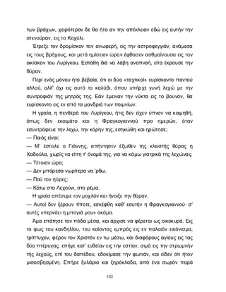 102
τ
ω
νβ
ρ
ά
χ
ω
ν
, χ
ε
ι
ρ
ό
τ
ε
ρ
ο
νδ
ε
θ
αή
τ
οα
ντ
η
να
π
έ
κ
λ
ε
ι
α
νε
δ
ώε
ι
ς
α
υ
τ
ή
ν
τ
η
ν
σ
τ
ε
ν
ο
ύ
ρ
α
ν
, ε
ι
ς
τ
οΚ
ο
χ
ύ
λ
ι
.
Έ
τ
ρ
ε
ξ
ετ
ο
νδ
ρ
ο
μ
ί
σ
κ
ο
ντ
ο
να
ν
ω
φ
ε
ρ
ή
, ε
ι
ςτ
η
να
σ
τ
ρ
ο
φ
ε
γ
γ
ι
ά
ν
, α
ν
ά
μ
ε
σ
α
ε
ι
ς
τ
ο
υ
ς
β
ρ
ά
χ
ο
υ
ς
, κ
α
ι
μ
ε
τ
άη
μ
ί
σ
ε
ι
α
ν
ώ
ρ
α
ν
έ
φ
θ
α
σ
ε
ν
α
σ
θ
μ
α
ί
ν
ο
υ
σ
αε
ι
ς
τ
ο
ν
ο
ι
κ
ί
σ
κ
ο
ντ
ο
υΛ
υ
ρ
ί
γ
κ
ο
υ
. Ε
σ
τ
ά
θ
ηδ
ι
άν
αλ
ά
β
ηα
ν
α
π
ν
ο
ή
, ε
ί
τ
αέ
κ
ρ
ο
υ
σ
ε
τ
η
ν
θ
ύ
ρ
α
ν
.
Π
ε
ρ
ί
ε
ν
ό
ς
μ
ό
ν
ο
υή
τ
οβ
ε
β
α
ί
α
, ό
τ
ι
ο
ι
δ
ύ
ο«τ
α
χ
τ
ι
κ
ο
ί
» ε
υ
ρ
ί
σ
κ
ο
ν
τ
οπ
α
ν
τ
ο
ύ
α
λ
λ
ο
ύ
, α
λ
λ
' ό
χ
ι
ε
ι
ςα
υ
τ
ότ
οκ
α
λ
ύ
β
ι
, ό
π
ο
υυ
π
ή
ρ
χ
εγ
υ
ν
ήλ
ε
χ
ώ μ
ετ
η
ν
σ
υ
ν
τ
ρ
ο
φ
ι
ά
ντ
η
ςμ
η
τ
ρ
ό
ςτ
η
ς
. Ε
ά
νέ
μ
ε
ι
ν
α
ντ
η
νν
ύ
κ
τ
αε
ι
ςτ
οβ
ο
υ
ν
ό
ν
, θ
α
ε
υ
ρ
ί
σ
κ
ο
ν
τ
οε
ι
ς
ε
ν
α
π
ότ
αμ
α
ν
δ
ρ
ι
άτ
ω
ν
π
ο
ι
μ
ν
ί
ω
ν
.
Ηγ
ρ
α
ί
α
, ηπ
ε
ν
θ
ε
ρ
άτ
ο
υΛ
υ
ρ
ί
γ
κ
ο
υ
, ή
τ
ι
ςδ
ε
νε
ί
χ
ε
νύ
π
ν
ο
νν
ακ
ο
ι
μ
η
θ
ή
,
ό
π
ω
ς δ
ε
ν ε
κ
ο
ι
μ
ά
τ
ο κ
α
ι η Φρ
α
γ
κ
ο
γ
ι
α
ν
ν
ο
ύ π
ρ
ο η
μ
ε
ρ
ώ
ν
, ό
τ
α
ν
ε
σ
υ
ν
τ
ρ
ό
φ
ε
υ
ε
τ
η
ν
λ
ε
χ
ώ
, τ
η
ν
κ
ό
ρ
η
ν
τ
η
ς
, ε
σ
η
κ
ώ
θ
ηκ
α
ι
η
ρ
ώ
τ
η
σ
ε
;
— Π
ο
ι
ό
ς
ε
ί
ν
α
ι
;
— Μ' έ
σ
τ
ε
ι
λ
εοΓ
ι
ά
ν
ν
η
ς
, α
π
ή
ν
τ
η
σ
ε
νέ
ξ
ω
θ
ε
ντ
η
ςκ
λ
ε
ι
σ
τ
ή
ςθ
ύ
ρ
α
ςη
Χ
α
δ
ο
ύ
λ
α
, χ
ω
ρ
ί
ς
ν
αε
ί
π
ητ
' ό
ν
ο
μ
άτ
η
ς
, γ
ι
αν
ακ
ά
μ
ωγ
ι
α
τ
ρ
ι
κ
άτ
η
ς
λ
ε
χ
ώ
ν
α
ς
.
— Τ
έ
τ
ο
ι
α
ν
ώ
ρ
α
;
— Δ
ε
ν
μ
π
ό
ρ
ε
σ
αν
ω
ρ
ί
τ
ε
ρ
αν
α'ρ
θ
ω
.
— Π
ο
ύτ
ο
ν
η
ύ
ρ
ε
ς
;
— Κ
ά
τ
ωσ
τ
οΛ
ε
χ
ο
ύ
ν
ι
, σ
τ
ορ
έ
μ
α
.
Ηγ
ρ
α
ί
αα
π
έ
σ
υ
ρ
ε
τ
ο
ν
μ
ο
χ
λ
ό
ν
κ
α
ι
ή
ν
ο
ι
ξ
ε
τ
η
ν
θ
ύ
ρ
α
ν
.
— Α
υ
τ
ο
ί
δ
ε
νξ
έ
ρ
ο
υ
ντ
ί
π
ο
τ
ε
, ε
σ
κ
έ
φ
θ
ηκ
α
θ
' ε
α
υ
τ
ή
νηΦ
ρ
α
γ
κ
ο
γ
ι
α
ν
ν
ο
ύ
· σ
'
α
υ
τ
έ
ς
«π
ε
ρ
ν
ά
ε
ι
η
μ
π
ο
γ
ι
άμ
ο
υ
» α
κ
ό
μ
α
.
Ά
μ
αε
π
ά
τ
η
σ
ε
τ
ο
ν
π
ό
δ
αμ
έ
σ
α
, κ
α
ι
ά
ρ
χ
ι
σ
ε
ν
αφ
έ
ρ
ε
τ
α
ι
ω
ς
ο
ι
κ
ο
κ
υ
ρ
ά
. Ε
ι
ς
τ
οφ
ω
ςτ
ο
υκ
α
ν
δ
η
λ
ί
ο
υ
, τ
ο
υκ
α
ί
ο
ν
τ
ο
ςε
μ
π
ρ
ό
ςε
ι
ςε
νπ
α
λ
α
ι
ό
νε
ι
κ
ό
ν
ι
σ
μ
α
,
τ
ρ
ί
π
τ
υ
χ
ο
ν
, φ
έ
ρ
ο
ν
τ
ο
ν
Χ
ρ
ι
σ
τ
ό
ν
ε
ν
τ
ωμ
έ
σ
ω
, κ
α
ι
δ
ι
α
φ
ό
ρ
ο
υ
ς
α
γ
ί
ο
υ
ς
ε
ι
ς
τ
α
ς
δ
ύ
οπ
τ
έ
ρ
υ
γ
α
ς
, ε
π
ή
γ
ε
κ
α
τ
' ε
υ
θ
ε
ί
α
ν
ε
ι
ς
τ
η
νε
σ
τ
ί
α
ν
, σ
ι
μ
άε
ι
ςτ
η
νσ
τ
ρ
ω
μ
ν
ή
ν
τ
ή
ςλ
ε
χ
ο
ύ
ς
, ε
π
ί
τ
ο
υδ
α
π
έ
δ
ο
υ
, ε
δ
ο
κ
ί
μ
α
σ
ετ
η
νφ
ω
τ
ι
ά
ν
, κ
α
ι
ε
ί
δ
ε
νό
τ
ι
ή
τ
ο
ν
μ
ι
σ
ο
σ
β
η
σ
μ
έ
ν
η
. Ε
π
ή
ρ
εξ
υ
λ
ά
ρ
ι
ακ
α
ι
ξ
η
ρ
ό
κ
λ
α
δ
α
, α
π
όέ
ν
ασ
ω
ρ
ό
νπ
α
ρ
ά
 