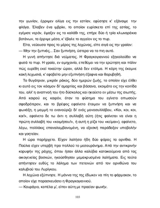 103
τ
η
νγ
ω
ν
ί
α
ν
, έ
ρ
ρ
ι
ψ
ε
νο
λ
ί
γ
αε
ι
ςτ
η
νε
σ
τ
ί
α
ν
, ε
φ
ύ
σ
η
σ
εκ
' ε
ξ
ά
ν
α
ψ
ε τ
η
ν
φ
λ
ό
γ
α
. Έ
λ
α
β
ε
νέ
ν
αι
μ
β
ρ
ί
κ
ι
, τ
οο
π
ο
ί
ο
νε
υ
ρ
ί
σ
κ
ε
τ
οε
π
ί
τ
η
ςε
σ
τ
ί
α
ς
, τ
ο
ε
γ
έ
μ
ι
σ
ε
ν
ε
ρ
ό
ν
, έ
ψ
α
ξ
ε
νε
ι
ςτ
οκ
α
λ
ά
θ
ι
τ
η
ς
, ε
π
ή
ρ
εδ
ύ
οήτ
ρ
ί
ακ
λ
ω
ν
α
ρ
ά
κ
ι
α
β
ο
τ
ά
ν
ω
ν
, τ
αέ
ρ
ρ
ι
ψ
ε
μ
έ
σ
α
, κ
' έ
β
α
λ
ε
τ
οα
γ
γ
ε
ί
ο
ν
ε
ι
ς
τ
οπ
υ
ρ
.
Ε
ί
τ
α
, ν
ε
ύ
ο
υ
σ
απ
ρ
ο
ς
τ
ομ
έ
ρ
ο
ς
τ
η
ς
λ
ε
χ
ώ
ν
α
ς
, ε
ί
π
ε
σ
ι
γ
άε
ι
ς
τ
η
ν
γ
ρ
α
ί
α
ν
:
— Μ
η
ν
τ
η
ν
ξ
υ
π
ν
ά
ς
... Σ
α
ν
ξ
υ
π
ν
ή
σ
η
, ύ
σ
τ
ε
ρ
αν
ατ
ο
π
ι
ηα
υ
τ
ό
.
Η γ
υ
ν
ήα
π
ή
ν
τ
η
σ
εδ
ι
άν
ε
ύ
μ
α
τ
ο
ς
. Η Φ
ρ
α
γ
κ
ο
γ
ι
α
ν
ν
ο
ύε
ξ
η
κ
ο
λ
ο
ύ
θ
ε
ι
ν
α
φ
υ
σ
άτ
οπ
υ
ρ
. Ηγ
ρ
α
ί
α
, ε
ν
α
μ
η
χ
α
ν
ί
α
, ε
π
ε
θ
ύ
μ
ε
ι
ν
ατ
η
ν
ε
ρ
ώ
τ
η
σ
ηκ
α
ι
π
ά
λ
ι
ν
π
ώ
ςε
υ
ρ
έ
θ
ηε
κ
ε
ί
τ
ο
ι
α
ύ
τ
η
νώ
ρ
α
ν
, α
λ
λ
άδ
ε
νε
τ
ό
λ
μ
α
. Ηκ
ό
ρ
ητ
η
ςέ
κ
α
μ
ν
ε
κ
α
κ
ή
λ
ε
χ
ω
σ
ι
ά
, κ
' ε
φ
ο
β
ε
ί
τ
ομ
η
ν
ε
ξ
υ
π
ν
ή
σ
η
έ
ξ
α
φ
ν
ακ
α
ι
θ
ο
ρ
υ
β
η
θ
ή
.
Τ
οθ
υ
γ
ά
τ
ρ
ι
ο
ν
, μ
ι
κ
ρ
ό
νρ
ά
κ
ο
ς
, δ
ύ
οη
μ
ε
ρ
ώ
νζ
ω
ή
ς
, τ
οο
π
ο
ί
ο
νε
ί
χ
ε
έ
λ
θ
ε
ι
κ
ι
α
υ
τ
όε
ι
ς
τ
ο
νκ
ό
σ
μ
ο
νδ
ι
' α
μ
α
ρ
τ
ί
α
ςκ
α
ι
β
ά
σ
α
ν
α
, ε
κ
ο
ι
μ
ά
τ
οε
ι
ς
τ
η
ν
κ
ο
ι
τ
ί
δ
α
τ
ο
υ
, α
λ
λ
' ηα
ν
α
π
ν
ο
ήτ
ο
υή
τ
οδ
ύ
σ
κ
ο
λ
ο
ς
κ
α
ι
η
κ
ο
ύ
ε
τ
οε
ν
μ
έ
σ
ωτ
η
ς
σ
ι
ω
π
ή
ς
.
Α
π
ό κ
α
ι
ρ
ο
ύ ε
ι
ς κ
α
ι
ρ
ό
ν
, ό
τ
α
ν τ
ο φ
ύ
σ
η
μ
α τ
ο
υ ε
γ
ί
ν
ε
τ
ο ο
π
ω
σ
ο
ύ
ν
σ
φ
ο
δ
ρ
ό
τ
ε
ρ
ο
ν
, κ
α
ιτ
ο β
ρ
έ
φ
ο
ςε
φ
α
ί
ν
ε
τ
ο έ
τ
ο
ι
μ
ο
νν
α ξ
υ
π
ν
ή
σ
η κ
α
ιν
α
φ
ω
ν
ά
ξ
η
, ημ
α
μ
μ
ήτ
οε
ν
α
ν
ο
ύ
ρ
ι
ζ
εδ
ι
' ε
ν
ό
ςμ
ο
ν
ο
σ
υ
λ
λ
ά
β
ο
υ
, «Κ
ο
ι
, κ
ο
ι
, κ
ο
ι
,
κ
ο
ι
!», ε
φ
α
ί
ν
ε
τ
οδ
ετ
ω ό
ν
τ
ι
ησ
υ
λ
λ
α
β
ήα
ύ
τ
η(ή
τ
ι
ςφ
α
ί
ν
ε
τ
α
ι
ν
αε
ί
ν
α
ι
η
π
ρ
ώ
τ
ησ
υ
λ
λ
α
β
ήτ
ο
υ«κ
ο
ι
μ
ή
σ
ο
υ
!», ήα
υ
τ
ήηρ
ί
ζ
ατ
ο
υ«κ
ε
ί
μ
α
ι
»), ε
φ
α
ί
ν
ε
τ
ο
,
λ
έ
γ
ω
, π
ο
λ
λ
ά
κ
ι
ςε
π
α
ν
α
λ
α
μ
β
α
ν
ο
μ
έ
ν
η
, ν
αε
ξ
α
σ
κ
ήπ
α
ρ
ά
δ
ο
ξ
ο
νυ
π
ο
β
ο
λ
ή
ν
κ
α
ι
γ
ο
η
τ
ε
ί
α
ν
.
Η ώ
ρ
απ
α
ρ
ή
ρ
χ
ε
τ
ο
. Ε
ί
χ
ο
νλ
α
λ
ή
σ
ε
ι
ή
δ
ηδ
ύ
οφ
ό
ρ
α
ςτ
αο
ρ
ν
ί
θ
ι
α
. Η
Π
ο
ύ
λ
ι
αε
ί
χ
ε
νυ
π
ε
ρ
β
ήπ
ρ
οπ
ο
λ
λ
ο
ύτ
ομ
ε
σ
ο
υ
ρ
ά
ν
η
μ
α
. Α
π
ότ
η
να
ν
τ
ι
κ
ρ
ι
ν
ή
ν
κ
ο
ρ
υ
φ
ή
ντ
η
ςρ
ά
χ
η
ς
, ό
π
ο
υή
σ
α
νά
λ
λ
ακ
α
λ
ύ
β
ι
ακ
α
τ
ο
ι
κ
ο
ύ
μ
ε
ν
αα
π
ότ
α
ς
ο
ι
κ
ο
γ
ε
ν
ε
ί
α
ςβ
ο
σ
κ
ώ
ν
, η
κ
ο
ύ
σ
θ
η
σ
α
νμ
ε
μ
α
κ
ρ
υ
σ
μ
έ
ν
αλ
α
λ
ή
μ
α
τ
α
. Ε
ι
ςτ
α
ύ
τ
α
α
π
ή
ν
τ
η
σ
ε
νε
υ
θ
ύ
ςτ
ο λ
ά
λ
η
μ
α τ
ω
νπ
ε
τ
ε
ι
ν
ώ
να
π
ό τ
ο
νο
ρ
ν
ι
θ
ώ
ν
α τ
ο
υ
κ
α
λ
υ
β
ι
ο
ύτ
ο
υΛ
υ
ρ
ί
γ
κ
ο
υ
.
Ηλ
ε
χ
ώ
ν
αε
ξ
ύ
π
ν
η
σ
ε
. Ημ
ά
ν
ν
ατ
η
ς
τ
η
ς
έ
δ
ω
κ
ε
ν
ν
απ
ί
ητ
οφ
ά
ρ
μ
α
κ
ο
ν
, τ
ο
ο
π
ο
ί
ο
ν
ε
ί
χ
ε
π
α
ρ
α
σ
κ
ε
υ
ά
σ
ε
ι
η
Φρ
α
γ
κ
ο
γ
ι
α
ν
ν
ο
ύ
.
— Κ
ο
υ
ρ
ά
γ
ι
ο
, κ
ο
π
έ
λ
αμ
', ε
ί
π
ε
ν
α
ύ
τ
η
μ
ε
π
ρ
α
ε
ί
α
ν
φ
ω
ν
ή
ν
.
 